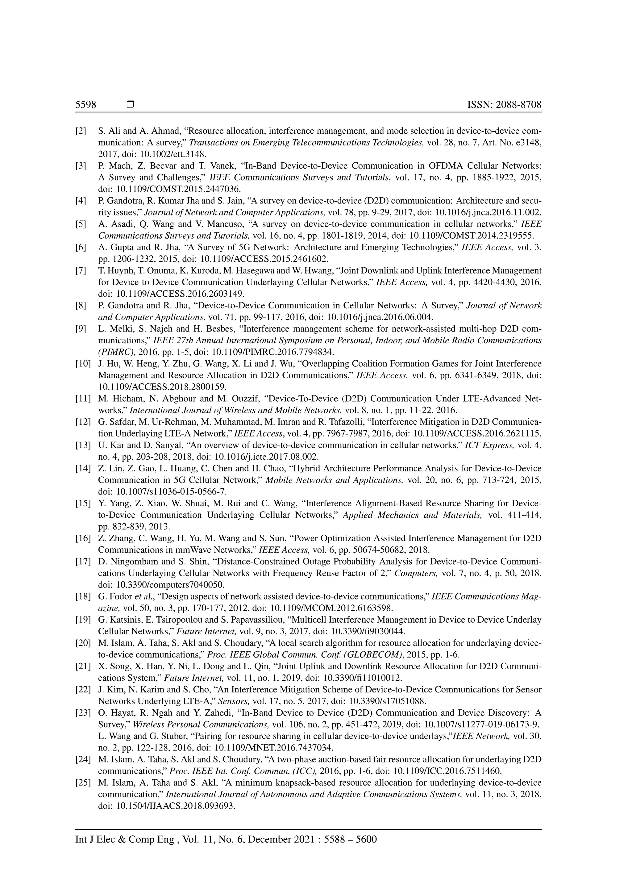 5598 r ISSN: 2088-8708
[2] S. Ali and A. Ahmad, “Resource allocation, interference management, and mode selection in device-to-device com-
munication: A survey,” Transactions on Emerging Telecommunications Technologies, vol. 28, no. 7, Art. No. e3148,
2017, doi: 10.1002/ett.3148.
[3] P. Mach, Z. Becvar and T. Vanek, “In-Band Device-to-Device Communication in OFDMA Cellular Networks:
A Survey and Challenges,” IEEE Communications Surveys and Tutorials, vol. 17, no. 4, pp. 1885-1922, 2015,
doi: 10.1109/COMST.2015.2447036.
[4] P. Gandotra, R. Kumar Jha and S. Jain, “A survey on device-to-device (D2D) communication: Architecture and secu-
rity issues,” Journal of Network and Computer Applications, vol. 78, pp. 9-29, 2017, doi: 10.1016/j.jnca.2016.11.002.
[5] A. Asadi, Q. Wang and V. Mancuso, “A survey on device-to-device communication in cellular networks,” IEEE
Communications Surveys and Tutorials, vol. 16, no. 4, pp. 1801-1819, 2014, doi: 10.1109/COMST.2014.2319555.
[6] A. Gupta and R. Jha, “A Survey of 5G Network: Architecture and Emerging Technologies,” IEEE Access, vol. 3,
pp. 1206-1232, 2015, doi: 10.1109/ACCESS.2015.2461602.
[7] T. Huynh, T. Onuma, K. Kuroda, M. Hasegawa and W. Hwang, “Joint Downlink and Uplink Interference Management
for Device to Device Communication Underlaying Cellular Networks,” IEEE Access, vol. 4, pp. 4420-4430, 2016,
doi: 10.1109/ACCESS.2016.2603149.
[8] P. Gandotra and R. Jha, “Device-to-Device Communication in Cellular Networks: A Survey,” Journal of Network
and Computer Applications, vol. 71, pp. 99-117, 2016, doi: 10.1016/j.jnca.2016.06.004.
[9] L. Melki, S. Najeh and H. Besbes, “Interference management scheme for network-assisted multi-hop D2D com-
munications,” IEEE 27th Annual International Symposium on Personal, Indoor, and Mobile Radio Communications
(PIMRC), 2016, pp. 1-5, doi: 10.1109/PIMRC.2016.7794834.
[10] J. Hu, W. Heng, Y. Zhu, G. Wang, X. Li and J. Wu, “Overlapping Coalition Formation Games for Joint Interference
Management and Resource Allocation in D2D Communications,” IEEE Access, vol. 6, pp. 6341-6349, 2018, doi:
10.1109/ACCESS.2018.2800159.
[11] M. Hicham, N. Abghour and M. Ouzzif, “Device-To-Device (D2D) Communication Under LTE-Advanced Net-
works,” International Journal of Wireless and Mobile Networks, vol. 8, no. 1, pp. 11-22, 2016.
[12] G. Safdar, M. Ur-Rehman, M. Muhammad, M. Imran and R. Tafazolli, “Interference Mitigation in D2D Communica-
tion Underlaying LTE-A Network,” IEEE Access, vol. 4, pp. 7967-7987, 2016, doi: 10.1109/ACCESS.2016.2621115.
[13] U. Kar and D. Sanyal, “An overview of device-to-device communication in cellular networks,” ICT Express, vol. 4,
no. 4, pp. 203-208, 2018, doi: 10.1016/j.icte.2017.08.002.
[14] Z. Lin, Z. Gao, L. Huang, C. Chen and H. Chao, “Hybrid Architecture Performance Analysis for Device-to-Device
Communication in 5G Cellular Network,” Mobile Networks and Applications, vol. 20, no. 6, pp. 713-724, 2015,
doi: 10.1007/s11036-015-0566-7.
[15] Y. Yang, Z. Xiao, W. Shuai, M. Rui and C. Wang, “Interference Alignment-Based Resource Sharing for Device-
to-Device Communication Underlaying Cellular Networks,” Applied Mechanics and Materials, vol. 411-414,
pp. 832-839, 2013.
[16] Z. Zhang, C. Wang, H. Yu, M. Wang and S. Sun, “Power Optimization Assisted Interference Management for D2D
Communications in mmWave Networks,” IEEE Access, vol. 6, pp. 50674-50682, 2018.
[17] D. Ningombam and S. Shin, “Distance-Constrained Outage Probability Analysis for Device-to-Device Communi-
cations Underlaying Cellular Networks with Frequency Reuse Factor of 2,” Computers, vol. 7, no. 4, p. 50, 2018,
doi: 10.3390/computers7040050.
[18] G. Fodor et al., “Design aspects of network assisted device-to-device communications,” IEEE Communications Mag-
azine, vol. 50, no. 3, pp. 170-177, 2012, doi: 10.1109/MCOM.2012.6163598.
[19] G. Katsinis, E. Tsiropoulou and S. Papavassiliou, “Multicell Interference Management in Device to Device Underlay
Cellular Networks,” Future Internet, vol. 9, no. 3, 2017, doi: 10.3390/fi9030044.
[20] M. Islam, A. Taha, S. Akl and S. Choudary, “A local search algorithm for resource allocation for underlaying device-
to-device communications,” Proc. IEEE Global Commun. Conf. (GLOBECOM), 2015, pp. 1-6.
[21] X. Song, X. Han, Y. Ni, L. Dong and L. Qin, “Joint Uplink and Downlink Resource Allocation for D2D Communi-
cations System,” Future Internet, vol. 11, no. 1, 2019, doi: 10.3390/fi11010012.
[22] J. Kim, N. Karim and S. Cho, “An Interference Mitigation Scheme of Device-to-Device Communications for Sensor
Networks Underlying LTE-A,” Sensors, vol. 17, no. 5, 2017, doi: 10.3390/s17051088.
[23] O. Hayat, R. Ngah and Y. Zahedi, “In-Band Device to Device (D2D) Communication and Device Discovery: A
Survey,” Wireless Personal Communications, vol. 106, no. 2, pp. 451-472, 2019, doi: 10.1007/s11277-019-06173-9.
L. Wang and G. Stuber, “Pairing for resource sharing in cellular device-to-device underlays,”IEEE Network, vol. 30,
no. 2, pp. 122-128, 2016, doi: 10.1109/MNET.2016.7437034.
[24] M. Islam, A. Taha, S. Akl and S. Choudury, “A two-phase auction-based fair resource allocation for underlaying D2D
communications,” Proc. IEEE Int. Conf. Commun. (ICC), 2016, pp. 1-6, doi: 10.1109/ICC.2016.7511460.
[25] M. Islam, A. Taha and S. Akl, “A minimum knapsack-based resource allocation for underlaying device-to-device
communication,” International Journal of Autonomous and Adaptive Communications Systems, vol. 11, no. 3, 2018,
doi: 10.1504/IJAACS.2018.093693.
Int J Elec & Comp Eng , Vol. 11, No. 6, December 2021 : 5588 – 5600
 