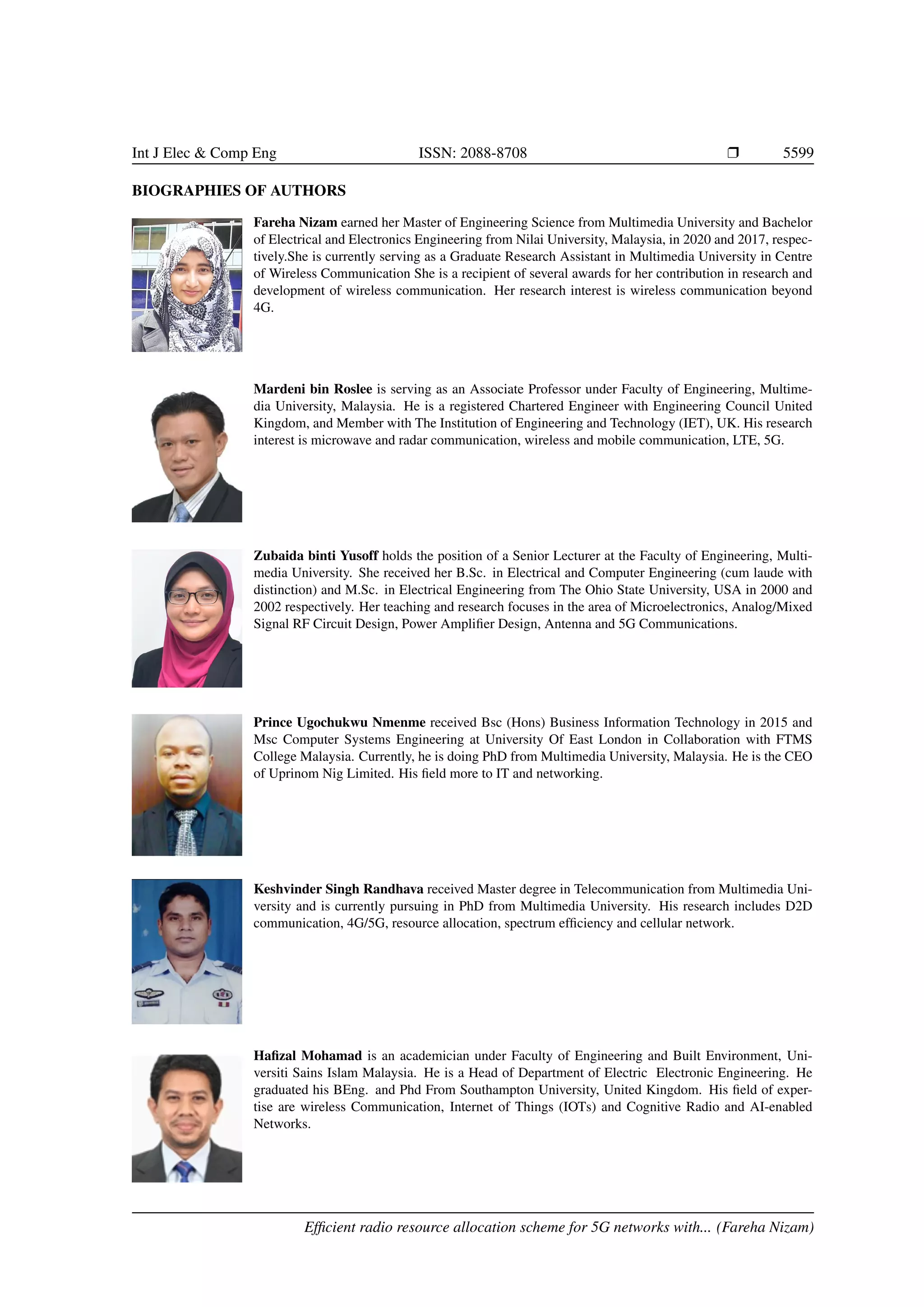 Int J Elec & Comp Eng ISSN: 2088-8708 r 5599
BIOGRAPHIES OF AUTHORS
Fareha Nizam earned her Master of Engineering Science from Multimedia University and Bachelor
of Electrical and Electronics Engineering from Nilai University, Malaysia, in 2020 and 2017, respec-
tively.She is currently serving as a Graduate Research Assistant in Multimedia University in Centre
of Wireless Communication She is a recipient of several awards for her contribution in research and
development of wireless communication. Her research interest is wireless communication beyond
4G.
Mardeni bin Roslee is serving as an Associate Professor under Faculty of Engineering, Multime-
dia University, Malaysia. He is a registered Chartered Engineer with Engineering Council United
Kingdom, and Member with The Institution of Engineering and Technology (IET), UK. His research
interest is microwave and radar communication, wireless and mobile communication, LTE, 5G.
Zubaida binti Yusoff holds the position of a Senior Lecturer at the Faculty of Engineering, Multi-
media University. She received her B.Sc. in Electrical and Computer Engineering (cum laude with
distinction) and M.Sc. in Electrical Engineering from The Ohio State University, USA in 2000 and
2002 respectively. Her teaching and research focuses in the area of Microelectronics, Analog/Mixed
Signal RF Circuit Design, Power Amplifier Design, Antenna and 5G Communications.
Prince Ugochukwu Nmenme received Bsc (Hons) Business Information Technology in 2015 and
Msc Computer Systems Engineering at University Of East London in Collaboration with FTMS
College Malaysia. Currently, he is doing PhD from Multimedia University, Malaysia. He is the CEO
of Uprinom Nig Limited. His field more to IT and networking.
Keshvinder Singh Randhava received Master degree in Telecommunication from Multimedia Uni-
versity and is currently pursuing in PhD from Multimedia University. His research includes D2D
communication, 4G/5G, resource allocation, spectrum efficiency and cellular network.
Hafizal Mohamad is an academician under Faculty of Engineering and Built Environment, Uni-
versiti Sains Islam Malaysia. He is a Head of Department of Electric Electronic Engineering. He
graduated his BEng. and Phd From Southampton University, United Kingdom. His field of exper-
tise are wireless Communication, Internet of Things (IOTs) and Cognitive Radio and AI-enabled
Networks.
Efficient radio resource allocation scheme for 5G networks with... (Fareha Nizam)
 