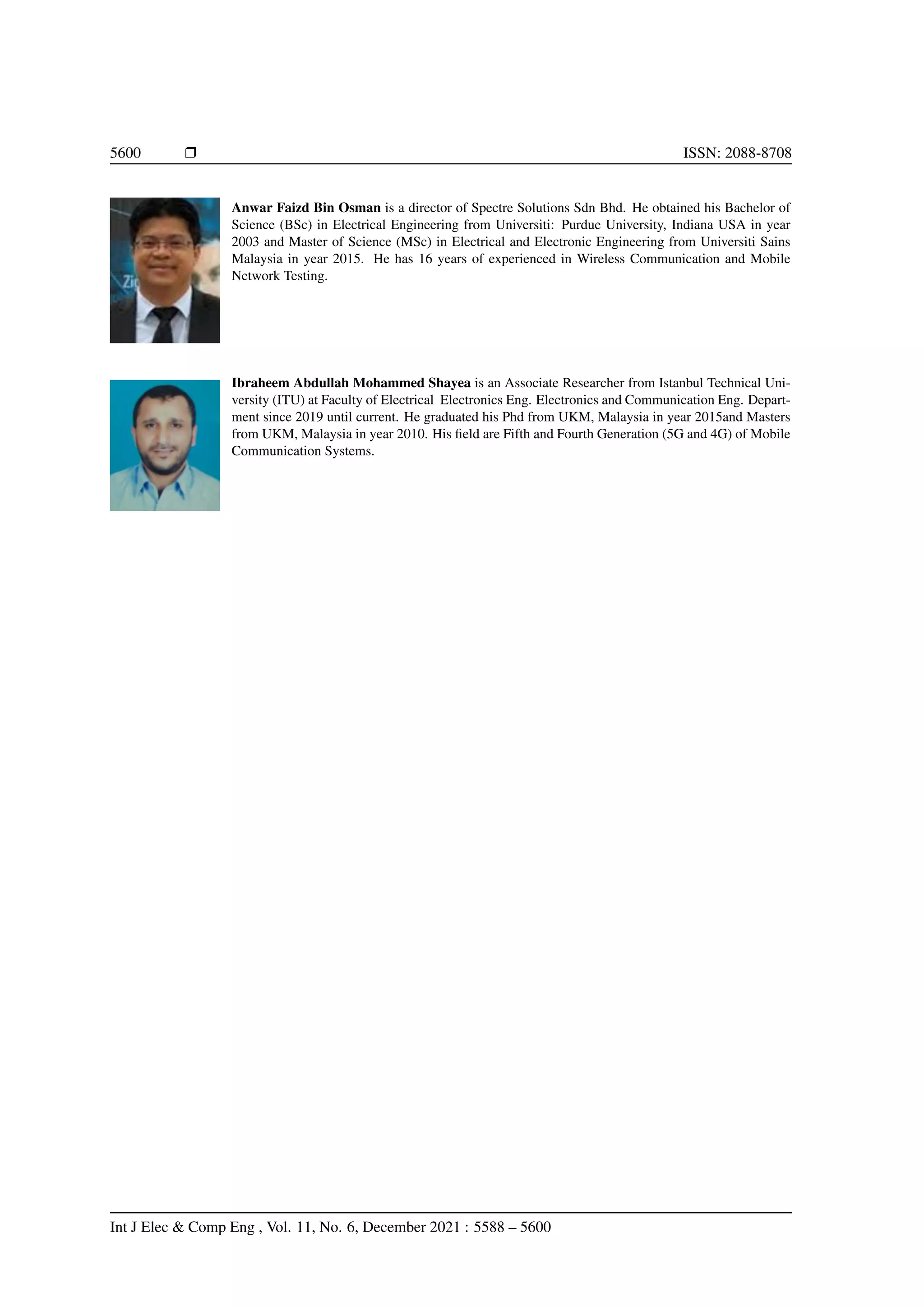 5600 r ISSN: 2088-8708
Anwar Faizd Bin Osman is a director of Spectre Solutions Sdn Bhd. He obtained his Bachelor of
Science (BSc) in Electrical Engineering from Universiti: Purdue University, Indiana USA in year
2003 and Master of Science (MSc) in Electrical and Electronic Engineering from Universiti Sains
Malaysia in year 2015. He has 16 years of experienced in Wireless Communication and Mobile
Network Testing.
Ibraheem Abdullah Mohammed Shayea is an Associate Researcher from Istanbul Technical Uni-
versity (ITU) at Faculty of Electrical Electronics Eng. Electronics and Communication Eng. Depart-
ment since 2019 until current. He graduated his Phd from UKM, Malaysia in year 2015and Masters
from UKM, Malaysia in year 2010. His field are Fifth and Fourth Generation (5G and 4G) of Mobile
Communication Systems.
Int J Elec & Comp Eng , Vol. 11, No. 6, December 2021 : 5588 – 5600
 