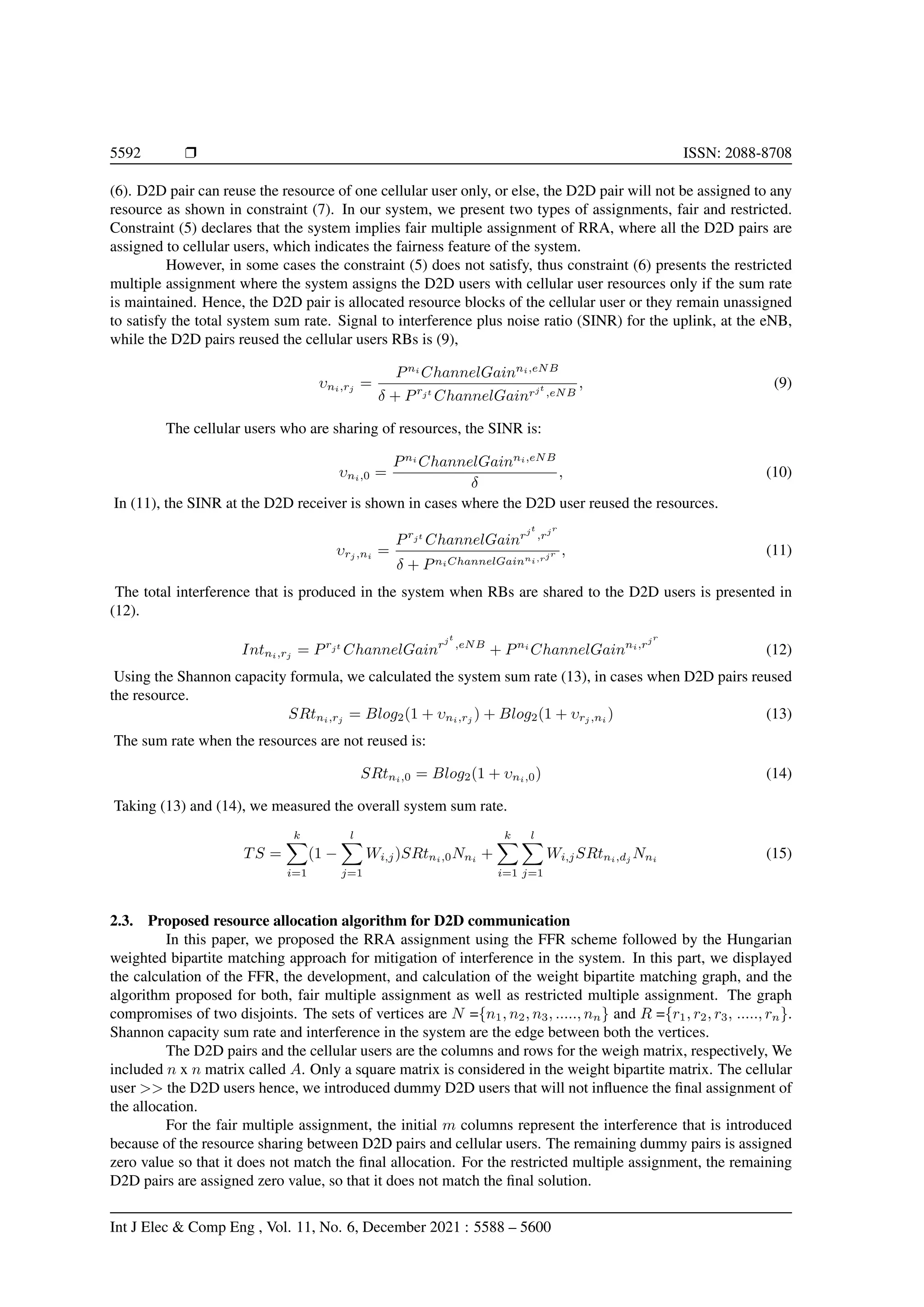 5592 r ISSN: 2088-8708
(6). D2D pair can reuse the resource of one cellular user only, or else, the D2D pair will not be assigned to any
resource as shown in constraint (7). In our system, we present two types of assignments, fair and restricted.
Constraint (5) declares that the system implies fair multiple assignment of RRA, where all the D2D pairs are
assigned to cellular users, which indicates the fairness feature of the system.
However, in some cases the constraint (5) does not satisfy, thus constraint (6) presents the restricted
multiple assignment where the system assigns the D2D users with cellular user resources only if the sum rate
is maintained. Hence, the D2D pair is allocated resource blocks of the cellular user or they remain unassigned
to satisfy the total system sum rate. Signal to interference plus noise ratio (SINR) for the uplink, at the eNB,
while the D2D pairs reused the cellular users RBs is (9),
υni,rj
=
Pni
ChannelGainni,eNB
δ + Prjt
ChannelGainrjt
,eNB
, (9)
The cellular users who are sharing of resources, the SINR is:
υni,0 =
Pni
ChannelGainni,eNB
δ
, (10)
In (11), the SINR at the D2D receiver is shown in cases where the D2D user reused the resources.
υrj ,ni
=
Prjt
ChannelGainrjt
,rjr
δ + PniChannelGainni,rjr , (11)
The total interference that is produced in the system when RBs are shared to the D2D users is presented in
(12).
Intni,rj
= Prjt
ChannelGainrjt
,eNB
+ Pni
ChannelGainni,rjr
(12)
Using the Shannon capacity formula, we calculated the system sum rate (13), in cases when D2D pairs reused
the resource.
SRtni,rj
= Blog2(1 + υni,rj
) + Blog2(1 + υrj ,ni
) (13)
The sum rate when the resources are not reused is:
SRtni,0 = Blog2(1 + υni,0) (14)
Taking (13) and (14), we measured the overall system sum rate.
TS =
k
X
i=1
(1 −
l
X
j=1
Wi,j)SRtni,0Nni
+
k
X
i=1
l
X
j=1
Wi,jSRtni,dj
Nni
(15)
2.3. Proposed resource allocation algorithm for D2D communication
In this paper, we proposed the RRA assignment using the FFR scheme followed by the Hungarian
weighted bipartite matching approach for mitigation of interference in the system. In this part, we displayed
the calculation of the FFR, the development, and calculation of the weight bipartite matching graph, and the
algorithm proposed for both, fair multiple assignment as well as restricted multiple assignment. The graph
compromises of two disjoints. The sets of vertices are N ={n1, n2, n3, ....., nn} and R ={r1, r2, r3, ....., rn}.
Shannon capacity sum rate and interference in the system are the edge between both the vertices.
The D2D pairs and the cellular users are the columns and rows for the weigh matrix, respectively, We
included n x n matrix called A. Only a square matrix is considered in the weight bipartite matrix. The cellular
user >> the D2D users hence, we introduced dummy D2D users that will not influence the final assignment of
the allocation.
For the fair multiple assignment, the initial m columns represent the interference that is introduced
because of the resource sharing between D2D pairs and cellular users. The remaining dummy pairs is assigned
zero value so that it does not match the final allocation. For the restricted multiple assignment, the remaining
D2D pairs are assigned zero value, so that it does not match the final solution.
Int J Elec & Comp Eng , Vol. 11, No. 6, December 2021 : 5588 – 5600
 