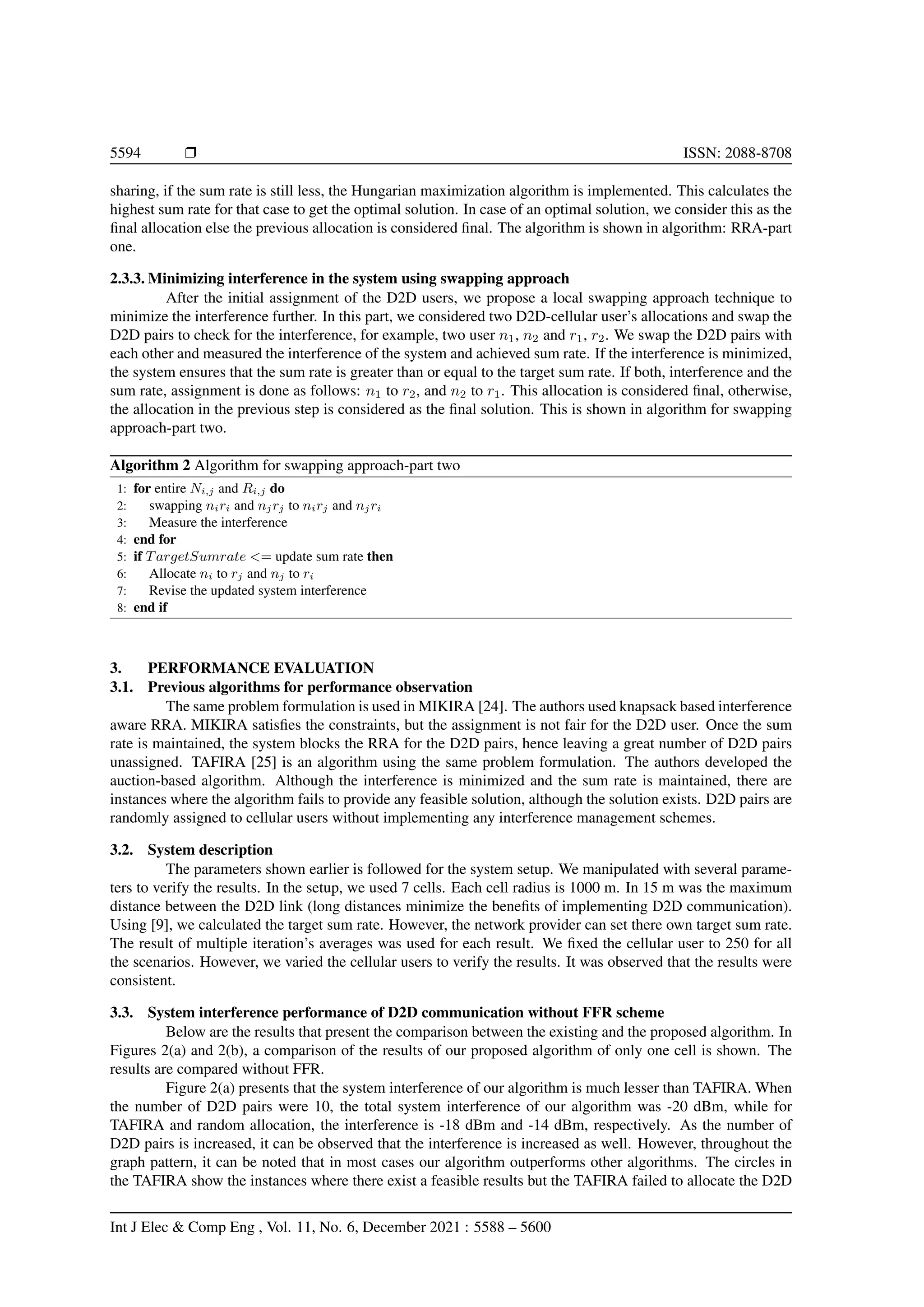 5594 r ISSN: 2088-8708
sharing, if the sum rate is still less, the Hungarian maximization algorithm is implemented. This calculates the
highest sum rate for that case to get the optimal solution. In case of an optimal solution, we consider this as the
final allocation else the previous allocation is considered final. The algorithm is shown in algorithm: RRA-part
one.
2.3.3. Minimizing interference in the system using swapping approach
After the initial assignment of the D2D users, we propose a local swapping approach technique to
minimize the interference further. In this part, we considered two D2D-cellular user’s allocations and swap the
D2D pairs to check for the interference, for example, two user n1, n2 and r1, r2. We swap the D2D pairs with
each other and measured the interference of the system and achieved sum rate. If the interference is minimized,
the system ensures that the sum rate is greater than or equal to the target sum rate. If both, interference and the
sum rate, assignment is done as follows: n1 to r2, and n2 to r1. This allocation is considered final, otherwise,
the allocation in the previous step is considered as the final solution. This is shown in algorithm for swapping
approach-part two.
Algorithm 2 Algorithm for swapping approach-part two
1: for entire Ni,j and Ri,j do
2: swapping niri and njrj to nirj and njri
3: Measure the interference
4: end for
5: if TargetSumrate <= update sum rate then
6: Allocate ni to rj and nj to ri
7: Revise the updated system interference
8: end if
3. PERFORMANCE EVALUATION
3.1. Previous algorithms for performance observation
The same problem formulation is used in MIKIRA [24]. The authors used knapsack based interference
aware RRA. MIKIRA satisfies the constraints, but the assignment is not fair for the D2D user. Once the sum
rate is maintained, the system blocks the RRA for the D2D pairs, hence leaving a great number of D2D pairs
unassigned. TAFIRA [25] is an algorithm using the same problem formulation. The authors developed the
auction-based algorithm. Although the interference is minimized and the sum rate is maintained, there are
instances where the algorithm fails to provide any feasible solution, although the solution exists. D2D pairs are
randomly assigned to cellular users without implementing any interference management schemes.
3.2. System description
The parameters shown earlier is followed for the system setup. We manipulated with several parame-
ters to verify the results. In the setup, we used 7 cells. Each cell radius is 1000 m. In 15 m was the maximum
distance between the D2D link (long distances minimize the benefits of implementing D2D communication).
Using [9], we calculated the target sum rate. However, the network provider can set there own target sum rate.
The result of multiple iteration’s averages was used for each result. We fixed the cellular user to 250 for all
the scenarios. However, we varied the cellular users to verify the results. It was observed that the results were
consistent.
3.3. System interference performance of D2D communication without FFR scheme
Below are the results that present the comparison between the existing and the proposed algorithm. In
Figures 2(a) and 2(b), a comparison of the results of our proposed algorithm of only one cell is shown. The
results are compared without FFR.
Figure 2(a) presents that the system interference of our algorithm is much lesser than TAFIRA. When
the number of D2D pairs were 10, the total system interference of our algorithm was -20 dBm, while for
TAFIRA and random allocation, the interference is -18 dBm and -14 dBm, respectively. As the number of
D2D pairs is increased, it can be observed that the interference is increased as well. However, throughout the
graph pattern, it can be noted that in most cases our algorithm outperforms other algorithms. The circles in
the TAFIRA show the instances where there exist a feasible results but the TAFIRA failed to allocate the D2D
Int J Elec & Comp Eng , Vol. 11, No. 6, December 2021 : 5588 – 5600
 