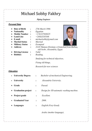 Michael Sobhy Fakhry
Piping Engineer
PPeerrssoonnaall DDaattaa
• Date of Birth : 27th March 1986
• Nationality : Egyptian
• Mobile Number : +2 01227030325
• Land Line : +2(03)3245346
• E-mail : michaelsobhy@ymail.com
• Marital Status : Married
• Military Status : Exempted
• Address : 24 El Tdamon Eleslamy st branched from Balbaa,
sidi beshr, Alexandria, Egypt.
• Driving License : Valid
• Hobbies : Reading,
Studying for technical objectives,
Fixing old things,
Research for new sciences
EEdduuccaattiioonn
• University Degree: : Bachelor of mechanical Engineering.
• University : Alexandria University.
• Grade : Passed.
• Graduation project : Design for 3D automatic washing machine.
• Project grade : Excellent.
• Graduated Year : 2008.
• Languages : English (Very Good).
Arabic (mother language).
 