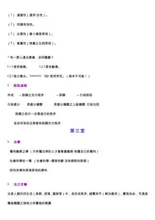 （1） 適當性（適用/合性）。


（2） 同樣有效性。


（3） 必要性（最小損害原則）。


（4） 衡量性（狹義之比例原則）。



◎ 有一群人違法集會，如何驅離？


(一) 使用棍棒。        (二) 柔性勸導。


(三) 強力噴水。 (answer)   (四) 使用符咒。（根本不可能！）


λ    訴訟過程


作成     → 訴願之先行程序         → 訴願    → 行政訴訟


行政處分      原處分機關         原處分機關之上級機關 行政法院


     訴願之前行一定要進行的程序


     並非所有的法規都有訴願先行程序

                                第三堂

λ    法學


    權利義務之學 （只有懂法律的人才會善盡義務 保護自己的權利）


    社會科學的一種 （社會科學→價值判斷 沒有絕對的對錯）


    研究各學科原理原則的學科



λ    法之定義


法是人類共同生活（族群、部落、國家等）中，為形成秩序、維繫和平（解決衝突）、實現自由，可透過


權威機關之強制力所實施的範圍
 