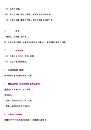 〈1〉 法律的正義。


〈2〉 平均的正義〔形式之平等〕。假平等 齊頭式的平 等


〈3〉 分配的正義〔實質之平等〕。真平等 機會立足點平 等




λ        洛克


二權分立〔立法權、執行權 。
            〕


註：在政治學之領域，其實洛克也有主張三權分立，當時其第三權為外交權。



λ        孟德斯鳩


〈1〉 三權分立〔立法、司法、行政 。
                 〕


〈2〉 主張以權力抑制權力。



λ   社會契約說 (盧梭 )


國家起源於意志的結合關係 (合意)。



λ   實証法學派 (分析法學派 註釋法學派 )


實証法又可稱實定法〔現行法規 。
              〕


惡法是法

◎ 缺點：不追求法律之公平、正義。


◎ 優點：維持法律秩序之安定性。



λ   法秩序之位階說


凱爾生 (Kelsen)法秩序之位階說 〔法律優位(越)原則〕
 