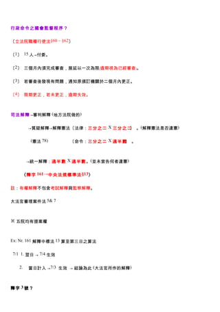 行政命令之國會監督程序？


〔立法院職權行使法§60 ~ §62〕


〔1〕 15 人→付委。


〔2〕 三個月內須完成審查，展延以一次為限﹝逾期視為已經審查﹞。


〔3〕 若審查後發現有問題，通知原頒訂機關於二個月內更正。


〔4〕 限期更正，若未更正，逾期失效。



司法解釋→審判解釋 (地方法院做的)


　　　　→質疑解釋→解釋憲法〔法律：三分之二 X 三分之二 。(解釋憲法是否違憲)
                             〕


　　　　 (憲法 78)　　　　　〔命令：三分之二 X 過半數 。
                               〕



　　　 →統一解釋：過半數 X 過半數。(並未宣告何者違憲)


   〈釋字 161→中央法規標準法 §13〉


註：有權解釋不包含考試解釋與監察解釋。


大法官審理案件法 5& 7



※ 五院均有提案權



Ex: Nr. 161 解釋中標法 13 算至第三日之算法


7/1 1. 翌日 → 7/4 生效


  2.   當日計入 →7/3 生效 → 結論為此 (大法官所作的解釋)



釋字 3 號？
 