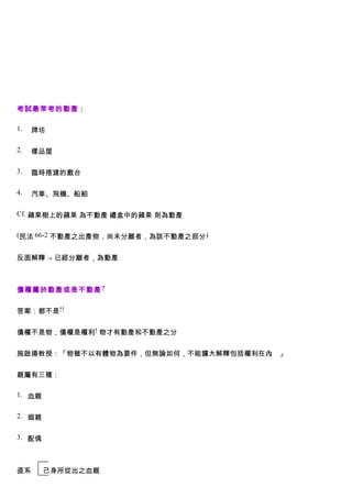 考試最常考的動產：

1.   牌坊

2.   樣品屋

3.   臨時搭建的戲台

4.   汽車、飛機、船舶

Cf. 蘋果樹上的蘋果 為不動產 禮盒中的蘋果 則為動產


(民法 66-2 不動產之出產物，尚未分離者，為該不動產之部分)


反面解釋 → 已經分離者，為動產



債權屬於動產或是不動產 ?


答案：都不是!!


債權不是物，債權是權利! 物才有動產和不動產之分


施啟揚教授：「物雖不以有體物為要件，但無論如何，不能擴大解釋包括權利在內 」
                                    。


親屬有三種：

1. 血親


2. 姻親


3. 配偶



直系      己身所從出之血親
 