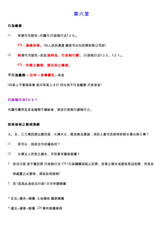 第六堂

行為義務：

﹙1﹚    有替代可能性→代履行﹙行政執行法§２９﹚。

       EX：違建拆除。 (叫人民拆違建 國家可以叫民間拆除公司拆)


﹙2﹚    無替代可能性→怠金﹙強制金、行政執行罰﹚、﹙行政執行法§３０、§３１﹚。

       EX：作證之義務、服兵役之義務。


不行為義務﹙一定有一身專屬性﹚→怠金

(叫某人不要做某事 就只有某人才行 所以找不行為義務 只有怠金)



行政執行法 §３４？


代履代費用及怠金逾期不繳納者，移送行政執行處執行之。



即時強制之案例演練


Ａ、Ｂ、Ｃ三棟民房比鄰而居，Ａ棟大火，眼見無法撲滅，消防人員可否即時拆除Ｂ棟以保Ｃ棟？

﹙1﹚    若可以，則其法令依據為何？

﹙2﹚    Ｂ棟主人所受之損失，可否要求國家賠償？

1. 依法行政 並不會犯罪 行政執行法 §36 (行政機關為阻止犯罪、危害之發生或避免急迫危險，而有及


      時處置之必要時，得為及時強制)

2. 否 (因為此為依法行政) 只可申請補償



◎ 合法→損失→補償 土地徵收 國家補償


◎ 違法→損害→賠償 228 事件賠償條例
 