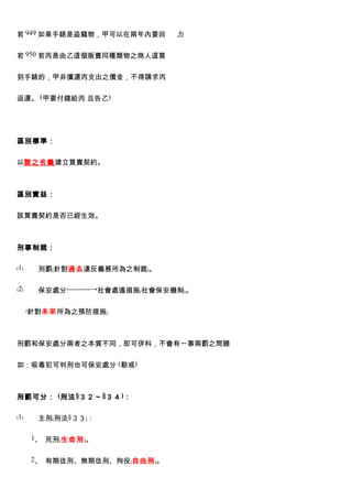 若 949 如果手錶是盜竊物，甲可以在兩年內要回         力


若 950 若丙是由乙這個販賣同種類物之商人這買


到手錶的，甲非償還丙支出之價金，不得請求丙


返還。 (甲要付錢給丙 且告乙)




區別標準：


以誰之名義建立買賣契約。



區別實益：


該買賣契約是否已經生效。



刑事制裁：

﹙1﹚    刑罰﹙針對過去違反義務所為之制裁﹚。

﹙2﹚    保安處分----------→社會處遏措施﹙社會保安機制﹚。

      ﹙針對未來所為之預防措施﹚



刑罰和保安處分兩者之本質不同，即可併科，不會有一事兩罰之問題


如：吸毒犯可判刑也可保安處分 (勒戒)



刑罰可分： (刑法 §３２～ §３４ )：

﹙1﹚    主刑﹙刑法§３３﹚：

      1、 死刑﹙生命刑﹚。


      2、 有期徒刑、無期徒刑、拘役﹙自由刑﹚。
 