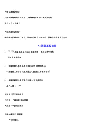※宣告違憲之效力


及該法律終局地失去效力，其他機關再無加以適用之可能


宣告 → 大法官獨佔



※拒絕適用之效力


僅生個案拒絕適用之效力，該命令仍存在於法制中，其他法官有適用之可能



                         A1 講義重點摘要

λ    Nr. 636 欺壓善良 品行惡劣 遊蕩無賴 → 違反法律明確性


     不確定法律概念



λ    我國規範外籍勞工最主要的法律→就業服務法

    →外籍勞工不得自行更換雇主 (為對其工作權的限制)



λ    我國規範勞工最主要的法律 → 勞動基準法


    基本工資 → 17280



※刑法 309 公然侮辱罪


※刑法 310 毀謗罪 捏造事實


※刑法 339 詐欺得利罪



※著作權法 22 重製權


     91 刑事責任
 