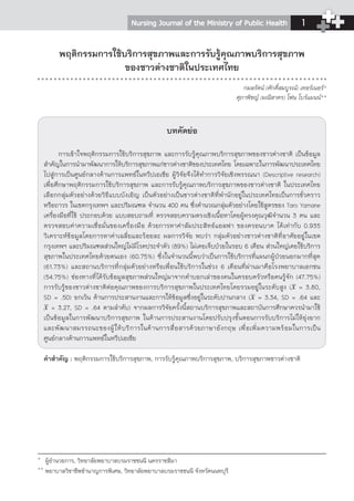 Nursing Journal of the Ministry of Public Health 
1 
พฤติกรรมการใช้บริการสุขภาพและการรับรู้คุณภาพบริการสุขภาพ 
ของชาวต่างชาติในประเทศไทย 
บทคัดย่อ 
กมลรัตน์ (ศักดิ์สมบูรณ์) เทอร์เนอร์* 
ศุภาพิชญ์ (มณีสาคร) โฟน โบร์แมนน์** 
การเข้าใจพฤติกรรมการใช้บริการสุขภาพ และการรับรู้คุณภาพบริการสุขภาพของชาวต่างชาติ เป็นข้อมูล 
สำคัญในการนำมาพฒันาการใหบ้ รกิ ารสขุภาพแกช่ าวตา่ งชาตขิ องประเทศไทย โดยเฉพาะในการพฒันาประเทศไทย 
ไปสู่การเป็นศูนย์กลางด้านการแพทย์ในทวีปเอเชีย ผู้วิจัยจึงได้ทำการวิจัยเชิงพรรณนา (Descriptive research) 
เพื่อศึกษาพฤติกรรมการใช้บริการสุขภาพ และการรับรู้คุณภาพบริการสุขภาพของชาวต่างชาติ ในประเทศไทย 
เลือกกลุ่มตัวอย่างด้วยวิธีแบบบังเอิญ เป็นตัวอย่างเป็นชาวต่างชาติที่พำนักอยู่ในประเทศไทยเป็นการชั่วคราว 
หรือถาวร ในเขตกรุงเทพฯ และปริมณฑล จำนวน 400 คน ซึ่งคำนวณกลุ่มตัวอย่างโดยใช้สูตรของ Taro Yamane 
เครื่องมือที่ใช้ ประกอบด้วย แบบสอบถามที่ ตรวจสอบความตรงเชิงเนื้อหาโดยผู้ทรงคุณวุฒิจำนวน 3 คน และ 
ตรวจสอบค่าความเชื่อมั่นของเครื่องมือ ด้วยการหาค่าสัมประสิทธ์แอลฟา ของครอนบาค ได้เท่ากับ 0.935 
วิเคราะห์ข้อมูลโดยการหาค่าเฉลี่ยและร้อยละ ผลการวิจัย พบว่า กลุ่มตัวอย่างชาวต่างชาติที่อาศัยอยู่ในเขต 
กรุงเทพฯ และปริมณฑลส่วนใหญ่ไม่มีโรคประจำตัว (89%) ไม่เคยเจ็บป่วยในรอบ 6 เดือน ส่วนใหญ่เคยใช้บริการ 
สุขภาพในประเทศไทยด้วยตนเอง (60.75%) ซึ่งในจำนวนนี้พบว่าเป็นการใช้บริการที่แผนกผู้ป่วยนอกมากที่สุด 
(61.73%) และสถานบริการที่กลุ่มตัวอย่างหรือเพื่อนใช้บริการในช่วง 6 เดือนที่ผ่านมาคือโรงพยาบาลเอกชน 
(54.75%) ช่องทางที่ได้รับข้อมูลสุขภาพส่วนใหญ่มาจากคำบอกเล่าของคนในครอบครัวหรือคนรู้จัก (47.75%) 
การรับรู้ของชาวต่างชาติต่อคุณภาพของการบริการสุขภาพในประเทศไทยโดยรวมอยู่ในระดับสูง ( = 3.80, 
SD = .50) ยกเว้น ด้านการประสานงานและการให้ข้อมูลซึ่งอยู่ในระดับปานกลาง ( = 3.34, SD = .64 และ 
= 3.27, SD = .64 ตามลำดับ) จากผลการวิจัยครั้งนี้สถานบริการสุขภาพและสถาบันการศึกษาควรนำมาใช้ 
เป็นข้อมูลในการพัฒนาบริการสุขภาพ ในด้านการประสานงานโดยปรับปรุงขั้นตอนการรับบริการไม่ให้ยุ่งยาก 
และพัฒนาสมรรถนะของผู้ให้บริการในด้านการสื่อสารด้วยภาษาอังกฤษ เพื่อเพิ่มความพร้อมในการเป็น 
ศูนย์กลางด้านการแพทย์ในทวีปเอเชีย 
คำสำคัญ : พฤติกรรมการใช้บริการสุขภาพ, การรับรู้คุณภาพบริการสุขภาพ, บริการสุขภาพชาวต่างชาติ 
* ผู้อำนวยการ, วิทยาลัยพยาบาลบรมราชชนนี นครราชสีมา 
** พยาบาลวิชาชีพชำนาญการพิเศษ, วิทยาลัยพยาบาลบรมราชชนนี จังหวัดนนทบุรี 
 