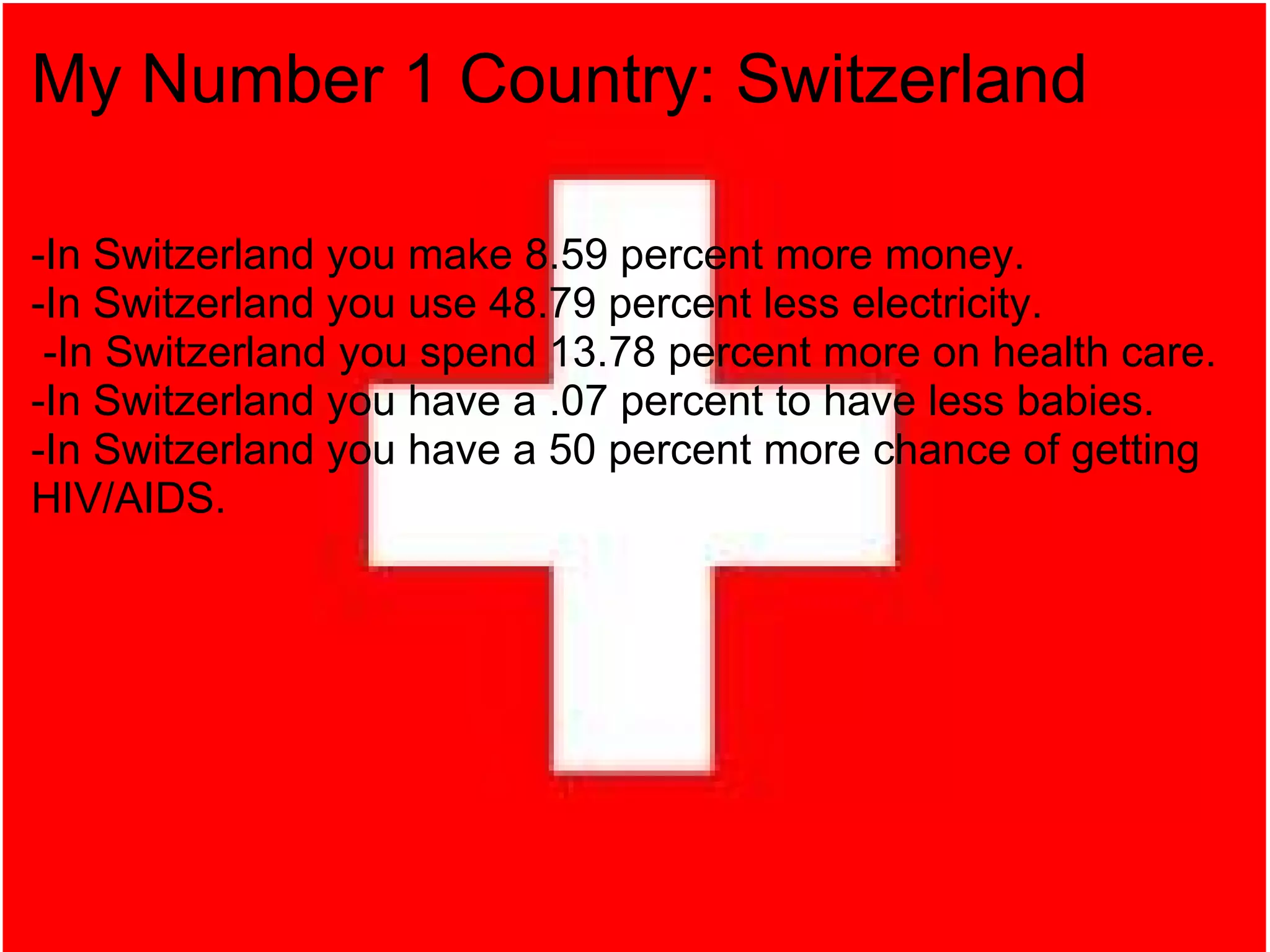 My Number 1 Country: Switzerland -In Switzerland you make 8.59 percent more money. -In Switzerland you use 48.79 percent less electricity.   -In Switzerland you spend 13.78 percent more on health care. -In Switzerland you have a .07 percent to have less babies. -In Switzerland you have a 50 percent more chance of getting HIV/AIDS. 