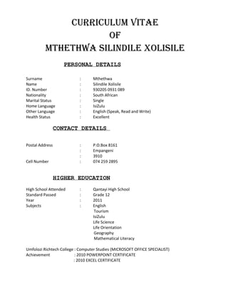CURRICULUM VITAE
OF
MThEThwA SILIndILE xOLISILE
PERSONAL DETAILS
Surname : Mthethwa
Name : Silindile Xolisile
ID. Number : 930205 0931 089
Nationality : South African
Marital Status : Single
Home Language : IsiZulu
Other Language : English (Speak, Read and Write)
Health Status : Excellent
CONTACT DETAILS
Postal Address : P.O.Box 8161
: Empangeni
: 3910
Cell Number : 074 259 2895
HIGHER EDUCATION
High School Attended : Qantayi High School
Standard Passed : Grade 12
Year : 2011
Subjects : English
Tourism
IsiZulu
Life Science
Life Orientation
Geography
Mathematical Literacy
Umfolozi Richtech College : Computer Studies (MICROSOFT OFFICE SPECIALIST)
Achievement : 2010 POWERPOINT CERTIFICATE
: 2010 EXCEL CERTIFICATE
 