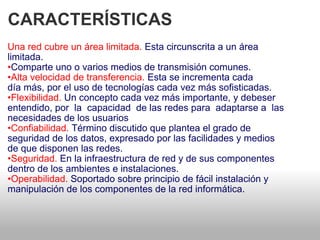 CARACTERÍSTICAS  Una red cubre un área limitada.  Esta circunscrita a un área   limitada.  • Comparte uno o varios medios de transmisión comunes.  • Alta velocidad de transferencia.  Esta se incrementa cada   día más, por el uso de tecnologías cada vez más sofisticadas.  • Flexibilidad.  Un concepto cada vez más importante, y debeser entendido, por  la  capacidad  de las redes para  adaptarse a  las necesidades de los usuarios  • Confiabilidad.  Término discutido que plantea el grado de   seguridad de los datos, expresado por las facilidades y medios  de que disponen las redes.  • Seguridad.  En la infraestructura de red y de sus componentes   dentro de los ambientes e instalaciones.  • Operabilidad.  Soportado sobre principio de fácil instalación y  manipulación de los componentes de la red informática.  