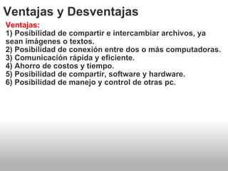 Ventajas y Desventajas Ventajas: 1) Posibilidad de compartir e intercambiar archivos, ya sean imágenes o textos. 2) Posibilidad de conexión entre dos o más computadoras. 3) Comunicación rápida y eficiente. 4) Ahorro de costos y tiempo. 5) Posibilidad de compartir, software y hardware. 6) Posibilidad de manejo y control de otras pc. 
