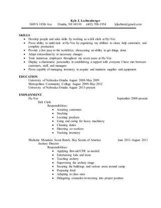 Kyle J. Lechtenberger
3609 S 185th Ave. Omaha, NE 68130 (402) 708-1954 kjlechten@gmail.com
SKILLS
 Develop people and sales skills by working as a deli clerk at Hy-Vee
 Prove ability to multi-task at Hy-Vee by organizing my abilities to clean, help customers, and
complete production
 Provide a fast pace to the workforce, showcasing an ability to get things done
 Adapt extraordinarily to necessary changes
 Train numerous employees throughout my seven years at Hy-Vee
 Display a charismatic personality in establishing a rapport with everyone I have met between
customers, staff, and managers
 Prove capable of managing inventory to acquire and maintain supplies and equipment
EDUCATION
University of Nebraska-Omaha August 2008-May 2009
Metropolitan Community College August 2009-May 2012
University of Nebraska-Omaha August 2013-present
EMPLOYMENT
Hy-Vee September 2008-present
Deli Clerk
Responsibilities:
 Assisting customers
 Stocking
 Locating products
 Using and caring for heavy machinery
 Cleaning duties
 Directing co-workers
 Tracking inventory
Medicine Mountain Scout Ranch, Boy Scouts of America June 2011-August 2011
Archery Director
Responsibilities:
 Applying first-aid/CPR as needed
 Entertaining kids and teens
 Teaching archery
 Supervising the archery range
 Securing the buildings and various areas around camp
 Preparing food
 Adapting to class sizes
 Delegating counselor-in-training into proper position
 