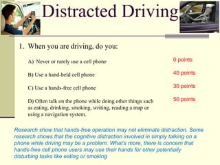 Distracted Driving
1. When you are driving, do you:
A) Never or rarely use a cell phone
B) Use a hand-held cell phone
C) Use a hands-free cell phone
D) Often talk on the phone while doing other things such
as eating, drinking, smoking, writing, reading a map or
using a navigation system.
0 points
40 points
30 points
50 points
Research show that hands-free operation may not eliminate distraction. Some
research shows that the cognitive distraction involved in simply talking on a
phone while driving may be a problem. What’s more, there is concern that
hands-free cell phone users may use their hands for other potentially
disturbing tasks like eating or smoking
 