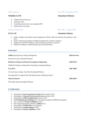 NOC Engineer: July 2012 -September 2012
Mobilink G.S.M Islamabad, Pakistan.
 Calibrate Motorola devices.
 Audit their sides.
 Troubleshoot and resolve issue regarding BTS.
 Prepare daily work report.
Network Technician: May 2007 - August 2009
PANA VIZ Islamabad, Pakistan
 Install, configure and maintain end user application software. May train and provide assistance to end
users.
 Install, maintain and configure broadband equipment for customer computers.
 Support all LAN/WAN hardware, internet software provided to customers.
 Hardware installation, troubleshooting, repair and maintenance.
Education
EMBA Specialization in Project Management (2016-Present)
Preston University, Islamabad Pakistan.
Bachelors of Sciences in Electrical (computer) Engineering (2009-2013)
COMSATS Institute of Information Technology, Islamabad Pakistan.
F.Sc (ICS) (2007-2009)
Sir syed science college, Tipu Road, Rawalpindi Pakistan.
Was appointed as college Prefect and held positions in debating contests.
Matric (Sciences) (2006-2007)
502 model college, Rawalpindi Pakistan.
Certifications
 Participated in Next Generation Networks NGN training in 2016.
 Participated in Telecom Networks and Services training in 2016.
 Participated in GPON Fundamental training in 2016.
 CCNA (Routing & Switching) from Cisco regional academy COMSATS Islamabad.
 Got 1st
position in Project Exhibition in 2013.
 Best Engineering Design in Robotics (Robin 2012).
 Participated in CEPEX 2011 as an Organizer.
 Participated in Graphic Design in 2010.
 Participated in Science Exhibition in 2009.
 