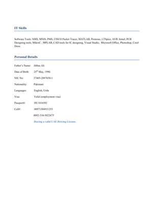 IT Skills
Software Tools: NMS, MNIS, PMS, CISCO Packet Tracer, MATLAB, Proteous, LTSpice, AVR Atmel, PCB
Designing tools, MikroC , MPLAB, CAD tools for IC designing, Visual Studio, Microsoft Office, Photoshop, Corel
Draw.
Personal Details
Father’s Name: Abbas Ali
Date of Birth: 25th
May, 1990.
NIC No: 37405-2897650-1
Nationality: Pakistani
Languages: English, Urdu
Visa: Valid (employment visa)
Passport#: HU1016501
Cell#: 00971504931253
0092-334-5022675
Having a valid UAE Driving License.
 