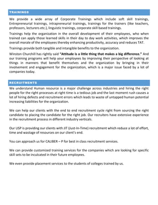 TRAININGS
We provide a wide array of Corporate Trainings which include soft skill trainings,
Entrepreneurial trainings, intrapreneurial trainings, trainings for the trainers (like teachers,
professors, lecturers etc.), linguistic trainings, corporate skill based trainings.
Trainings help the organization in the overall development of their employees, who when
trained can apply those learned skills in their day to day work activities, which improves the
overall morale of the employees thereby enhancing productivity, accuracy and reduces TAT.
Trainings provide both tangible and intangible benefits to the organization.
Winston Churchill has rightly said “Attitude is a little thing that makes a big difference.” And
our training programs will help your employees by improving their perspective of looking at
things in manners that benefit themselves and the organization by bringing in their
involvement and engagement for the organization, which is a major issue faced by a lot of
companies today.
RECRUITMENTS
We understand Human resource is a major challenge across industries and hiring the right
people for the right processes at right time is a tedious job and the last moment rush causes a
lot of hiring defects and recruitment errors which leads to waste of untapped human potential
increasing liabilities for the organization.
We can help our clients with the end to end recruitment cycle right from sourcing the right
candidate to placing the candidate for the right job. Our recruiters have extensive experience
in the recruitment process in different industry verticals.
Our USP is providing our clients with JIT (Just-In-Time) recruitment which reduce a lot of effort,
time and wastage of resources on our client’s end.
You can approach us for CALIBER – P for best in class recruitment services.
We can provide customized training services for the companies which are looking for specific
skill sets to be inculcated in their future employees.
We even provide placement services to the students of colleges trained by us.
 