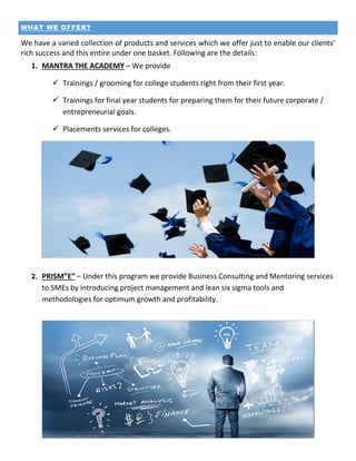 WHAT WE OFFER?
We have a varied collection of products and services which we offer just to enable our clients’
rich success and this entire under one basket. Following are the details:
1. MANTRA THE ACADEMY – We provide
 Trainings / grooming for college students right from their first year.
 Trainings for final year students for preparing them for their future corporate /
entrepreneurial goals.
 Placements services for colleges.
2. PRISM”E” – Under this program we provide Business Consulting and Mentoring services
to SMEs by introducing project management and lean six sigma tools and
methodologies for optimum growth and profitability.
 