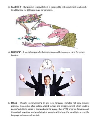 3. CALIBER –P – Our product to provide best in class end to end recruitment solutions &
Head Hunting for SMEs and large corporations.
4. BRAND “I” – A special program for Entrepreneurs and Intrapreneurs and Corporate
Leaders.
5. SPEAC – Usually, communicating in any new language includes not only includes
grammar lessons but also factors related to fear and embarrassment which inhibit a
person’s ability to speak in that particular language. Our SPEAC program focuses on all
theoretical, cognitive and psychological aspects which help the candidate accept the
language and communicate in it.
 