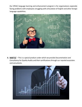 Our SPEAC language learning and enhancement program is for organizations especially
facing problems with employees struggling with articulation of English and other foreign
language capabilities.
6. MAR”Q” – This is a special product under which we provide Documentation and
Consultancy for Quality Audits and their certifications through our reputed associates
and consultants.
 