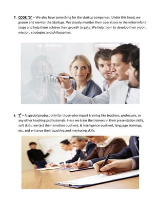 7. CODE “S” – We also have something for the startup companies. Under this head, we
groom and mentor the Startups. We closely monitor their operations in the initial infant
stage and help them achieve their growth targets. We help them to develop their vision,
mission, strategies and philosophies.
8. T3
– A special product only for those who impart training like teachers, professors, or
any other teaching professionals. Here we train the trainers in their presentation skills,
soft skills, we test their emotion quotient, & intelligence quotient, language trainings,
etc, and enhance their coaching and mentoring skills.
 