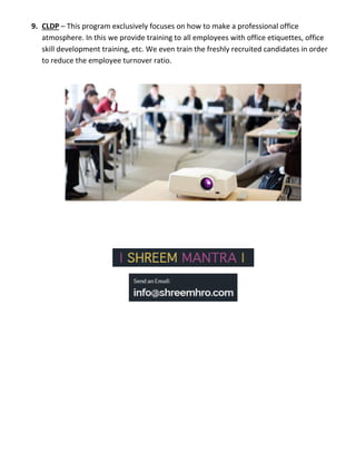 9. CLDP – This program exclusively focuses on how to make a professional office
atmosphere. In this we provide training to all employees with office etiquettes, office
skill development training, etc. We even train the freshly recruited candidates in order
to reduce the employee turnover ratio.
 