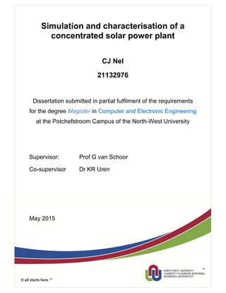 Simulation and characterisation of a
concentrated solar power plant
CJ Nel
21132976
Dissertation submitted in partial fulfilment of the requirements
for the degree Magister in Computer and Electronic Engineering
at the Potchefstroom Campus of the North-West University
Supervisor: Prof G van Schoor
Co-supervisor Dr KR Uren
May 2015
 