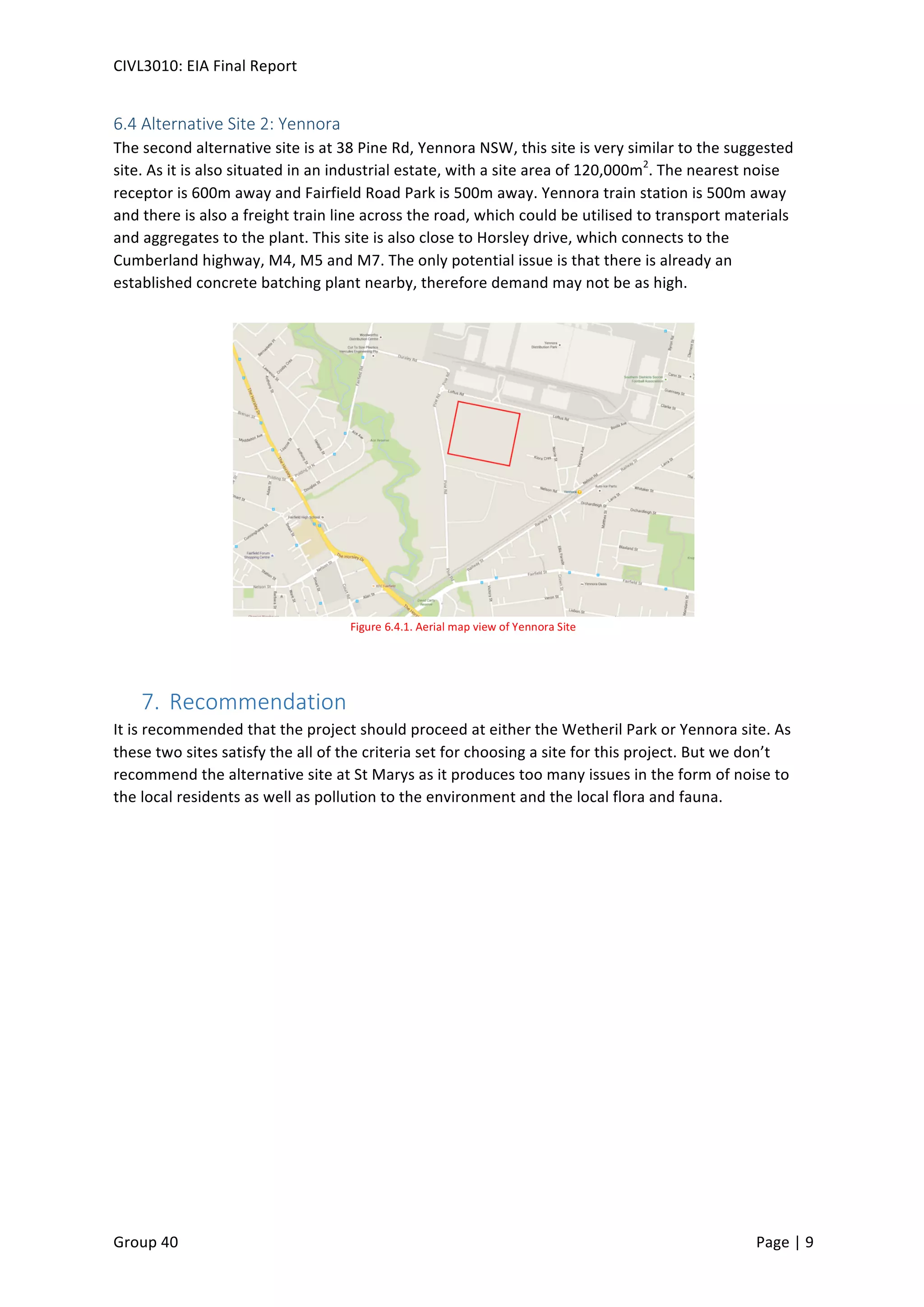 CIVL3010:	
  EIA	
  Final	
  Report	
  
	
  
Group	
  40	
  	
   	
   Page	
  |	
  9	
  	
  
6.4	
  Alternative	
  Site	
  2:	
  Yennora	
  
The	
  second	
  alternative	
  site	
  is	
  at	
  38	
  Pine	
  Rd,	
  Yennora	
  NSW,	
  this	
  site	
  is	
  very	
  similar	
  to	
  the	
  suggested	
  
site.	
  As	
  it	
  is	
  also	
  situated	
  in	
  an	
  industrial	
  estate,	
  with	
  a	
  site	
  area	
  of	
  120,000m2
.	
  The	
  nearest	
  noise	
  
receptor	
  is	
  600m	
  away	
  and	
  Fairfield	
  Road	
  Park	
  is	
  500m	
  away.	
  Yennora	
  train	
  station	
  is	
  500m	
  away	
  
and	
  there	
  is	
  also	
  a	
  freight	
  train	
  line	
  across	
  the	
  road,	
  which	
  could	
  be	
  utilised	
  to	
  transport	
  materials	
  
and	
  aggregates	
  to	
  the	
  plant.	
  This	
  site	
  is	
  also	
  close	
  to	
  Horsley	
  drive,	
  which	
  connects	
  to	
  the	
  
Cumberland	
  highway,	
  M4,	
  M5	
  and	
  M7.	
  The	
  only	
  potential	
  issue	
  is	
  that	
  there	
  is	
  already	
  an	
  
established	
  concrete	
  batching	
  plant	
  nearby,	
  therefore	
  demand	
  may	
  not	
  be	
  as	
  high.	
  	
  
	
  
	
  
7.  Recommendation	
  	
  
It	
  is	
  recommended	
  that	
  the	
  project	
  should	
  proceed	
  at	
  either	
  the	
  Wetheril	
  Park	
  or	
  Yennora	
  site.	
  As	
  
these	
  two	
  sites	
  satisfy	
  the	
  all	
  of	
  the	
  criteria	
  set	
  for	
  choosing	
  a	
  site	
  for	
  this	
  project.	
  But	
  we	
  don’t	
  
recommend	
  the	
  alternative	
  site	
  at	
  St	
  Marys	
  as	
  it	
  produces	
  too	
  many	
  issues	
  in	
  the	
  form	
  of	
  noise	
  to	
  
the	
  local	
  residents	
  as	
  well	
  as	
  pollution	
  to	
  the	
  environment	
  and	
  the	
  local	
  flora	
  and	
  fauna.	
  	
  
Figure	
  6.4.1.	
  Aerial	
  map	
  view	
  of	
  Yennora	
  Site	
  
 