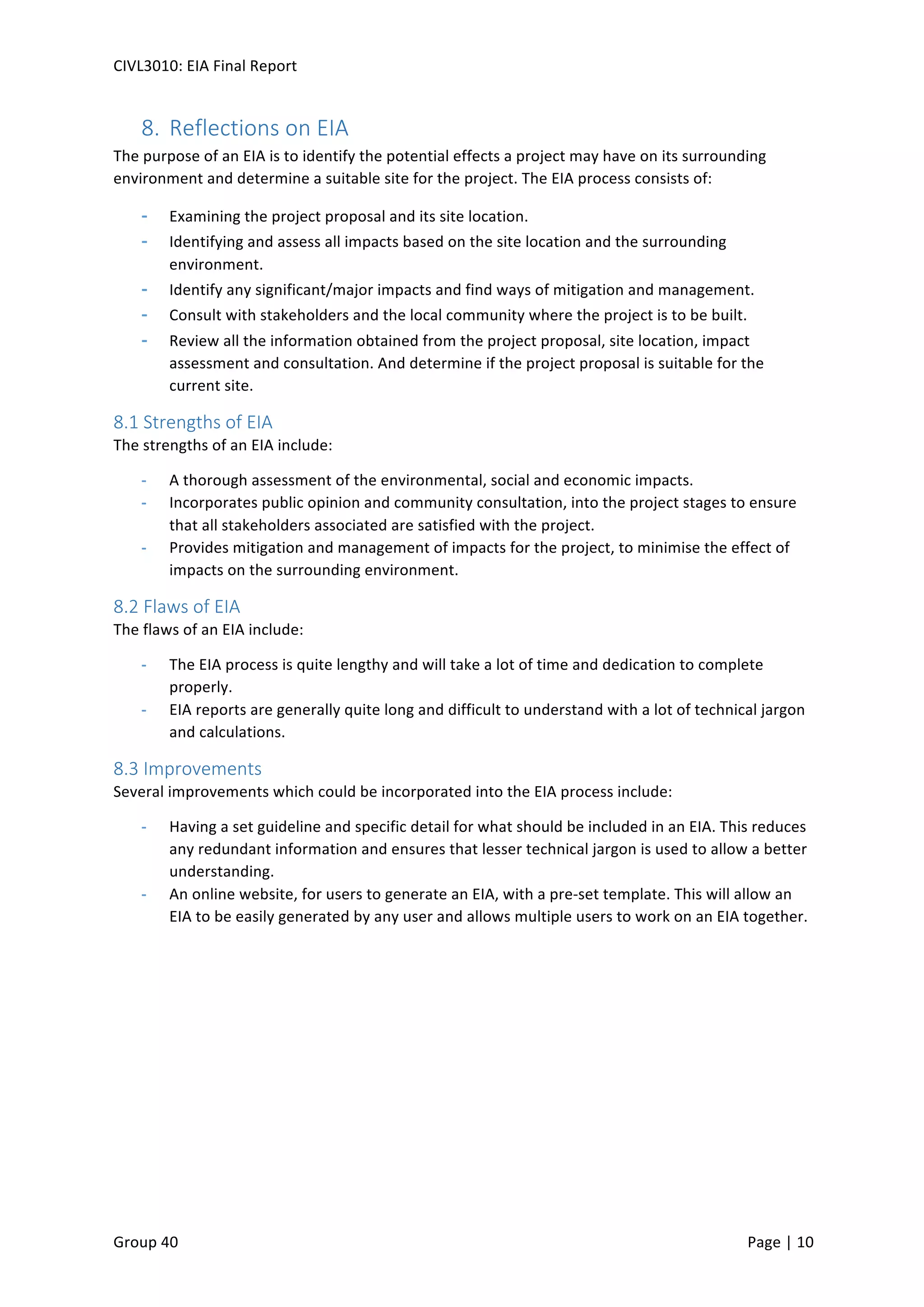 CIVL3010:	
  EIA	
  Final	
  Report	
  
	
  
Group	
  40	
  	
   	
   Page	
  |	
  10	
  	
  
8.  Reflections	
  on	
  EIA	
  
The	
  purpose	
  of	
  an	
  EIA	
  is	
  to	
  identify	
  the	
  potential	
  effects	
  a	
  project	
  may	
  have	
  on	
  its	
  surrounding	
  
environment	
  and	
  determine	
  a	
  suitable	
  site	
  for	
  the	
  project.	
  The	
  EIA	
  process	
  consists	
  of:	
  
-­‐   Examining	
  the	
  project	
  proposal	
  and	
  its	
  site	
  location.	
  	
  
-­‐   Identifying	
  and	
  assess	
  all	
  impacts	
  based	
  on	
  the	
  site	
  location	
  and	
  the	
  surrounding	
  
environment.	
  
-­‐   Identify	
  any	
  significant/major	
  impacts	
  and	
  find	
  ways	
  of	
  mitigation	
  and	
  management.	
  
-­‐   Consult	
  with	
  stakeholders	
  and	
  the	
  local	
  community	
  where	
  the	
  project	
  is	
  to	
  be	
  built.	
  	
  	
  
-­‐   Review	
  all	
  the	
  information	
  obtained	
  from	
  the	
  project	
  proposal,	
  site	
  location,	
  impact	
  
assessment	
  and	
  consultation.	
  And	
  determine	
  if	
  the	
  project	
  proposal	
  is	
  suitable	
  for	
  the	
  
current	
  site.	
  
8.1	
  Strengths	
  of	
  EIA	
  
The	
  strengths	
  of	
  an	
  EIA	
  include:	
  
-­‐   A	
  thorough	
  assessment	
  of	
  the	
  environmental,	
  social	
  and	
  economic	
  impacts.	
  	
  
-­‐   Incorporates	
  public	
  opinion	
  and	
  community	
  consultation,	
  into	
  the	
  project	
  stages	
  to	
  ensure	
  
that	
  all	
  stakeholders	
  associated	
  are	
  satisfied	
  with	
  the	
  project.	
  
-­‐   Provides	
  mitigation	
  and	
  management	
  of	
  impacts	
  for	
  the	
  project,	
  to	
  minimise	
  the	
  effect	
  of	
  
impacts	
  on	
  the	
  surrounding	
  environment.	
  
8.2	
  Flaws	
  of	
  EIA	
  
The	
  flaws	
  of	
  an	
  EIA	
  include:	
  
-­‐   The	
  EIA	
  process	
  is	
  quite	
  lengthy	
  and	
  will	
  take	
  a	
  lot	
  of	
  time	
  and	
  dedication	
  to	
  complete	
  
properly.	
  
-­‐   EIA	
  reports	
  are	
  generally	
  quite	
  long	
  and	
  difficult	
  to	
  understand	
  with	
  a	
  lot	
  of	
  technical	
  jargon	
  
and	
  calculations.	
  
8.3	
  Improvements	
  
Several	
  improvements	
  which	
  could	
  be	
  incorporated	
  into	
  the	
  EIA	
  process	
  include:	
  
-­‐   Having	
  a	
  set	
  guideline	
  and	
  specific	
  detail	
  for	
  what	
  should	
  be	
  included	
  in	
  an	
  EIA.	
  This	
  reduces	
  
any	
  redundant	
  information	
  and	
  ensures	
  that	
  lesser	
  technical	
  jargon	
  is	
  used	
  to	
  allow	
  a	
  better	
  
understanding.	
  	
  
-­‐   An	
  online	
  website,	
  for	
  users	
  to	
  generate	
  an	
  EIA,	
  with	
  a	
  pre-­‐set	
  template.	
  This	
  will	
  allow	
  an	
  
EIA	
  to	
  be	
  easily	
  generated	
  by	
  any	
  user	
  and	
  allows	
  multiple	
  users	
  to	
  work	
  on	
  an	
  EIA	
  together.	
  	
  
 