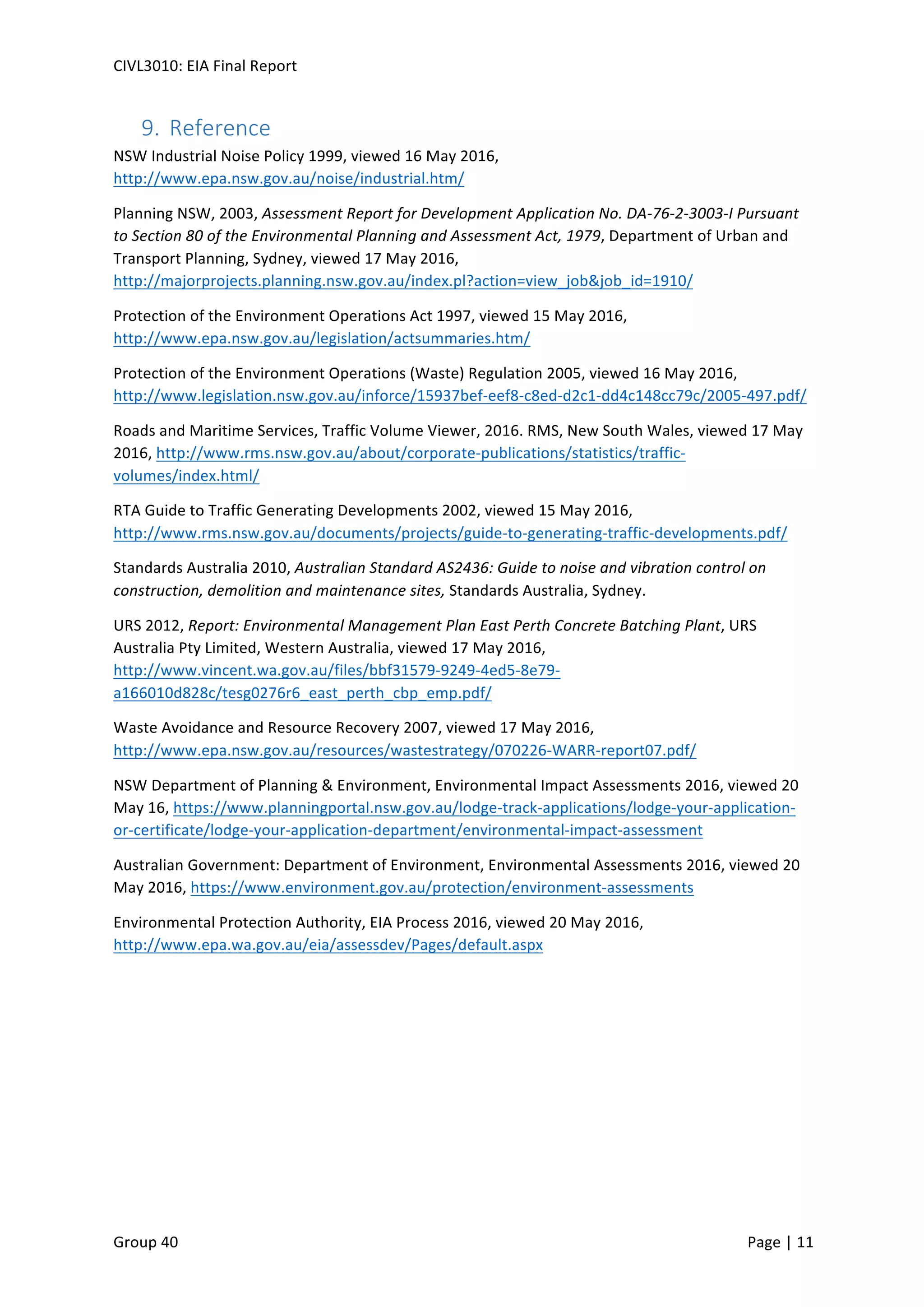 CIVL3010:	
  EIA	
  Final	
  Report	
  
	
  
Group	
  40	
  	
   	
   Page	
  |	
  11	
  	
  
9.  Reference	
  
NSW	
  Industrial	
  Noise	
  Policy	
  1999,	
  viewed	
  16	
  May	
  2016,	
  
http://www.epa.nsw.gov.au/noise/industrial.htm/	
  
Planning	
  NSW,	
  2003,	
  Assessment	
  Report	
  for	
  Development	
  Application	
  No.	
  DA-­‐76-­‐2-­‐3003-­‐I	
  Pursuant	
  
to	
  Section	
  80	
  of	
  the	
  Environmental	
  Planning	
  and	
  Assessment	
  Act,	
  1979,	
  Department	
  of	
  Urban	
  and	
  
Transport	
  Planning,	
  Sydney,	
  viewed	
  17	
  May	
  2016,	
  
http://majorprojects.planning.nsw.gov.au/index.pl?action=view_job&job_id=1910/	
  
Protection	
  of	
  the	
  Environment	
  Operations	
  Act	
  1997,	
  viewed	
  15	
  May	
  2016,	
  
http://www.epa.nsw.gov.au/legislation/actsummaries.htm/	
  
Protection	
  of	
  the	
  Environment	
  Operations	
  (Waste)	
  Regulation	
  2005,	
  viewed	
  16	
  May	
  2016,	
  
http://www.legislation.nsw.gov.au/inforce/15937bef-­‐eef8-­‐c8ed-­‐d2c1-­‐dd4c148cc79c/2005-­‐497.pdf/	
  
Roads	
  and	
  Maritime	
  Services,	
  Traffic	
  Volume	
  Viewer,	
  2016.	
  RMS,	
  New	
  South	
  Wales,	
  viewed	
  17	
  May	
  
2016,	
  http://www.rms.nsw.gov.au/about/corporate-­‐publications/statistics/traffic-­‐
volumes/index.html/	
  
RTA	
  Guide	
  to	
  Traffic	
  Generating	
  Developments	
  2002,	
  viewed	
  15	
  May	
  2016,	
  
http://www.rms.nsw.gov.au/documents/projects/guide-­‐to-­‐generating-­‐traffic-­‐developments.pdf/	
  
Standards	
  Australia	
  2010,	
  Australian	
  Standard	
  AS2436:	
  Guide	
  to	
  noise	
  and	
  vibration	
  control	
  on	
  
construction,	
  demolition	
  and	
  maintenance	
  sites,	
  Standards	
  Australia,	
  Sydney.	
  
URS	
  2012,	
  Report:	
  Environmental	
  Management	
  Plan	
  East	
  Perth	
  Concrete	
  Batching	
  Plant,	
  URS	
  
Australia	
  Pty	
  Limited,	
  Western	
  Australia,	
  viewed	
  17	
  May	
  2016,	
  
http://www.vincent.wa.gov.au/files/bbf31579-­‐9249-­‐4ed5-­‐8e79-­‐
a166010d828c/tesg0276r6_east_perth_cbp_emp.pdf/	
  
Waste	
  Avoidance	
  and	
  Resource	
  Recovery	
  2007,	
  viewed	
  17	
  May	
  2016,	
  
http://www.epa.nsw.gov.au/resources/wastestrategy/070226-­‐WARR-­‐report07.pdf/	
  
NSW	
  Department	
  of	
  Planning	
  &	
  Environment,	
  Environmental	
  Impact	
  Assessments	
  2016,	
  viewed	
  20	
  
May	
  16,	
  https://www.planningportal.nsw.gov.au/lodge-­‐track-­‐applications/lodge-­‐your-­‐application-­‐
or-­‐certificate/lodge-­‐your-­‐application-­‐department/environmental-­‐impact-­‐assessment	
  	
  
Australian	
  Government:	
  Department	
  of	
  Environment,	
  Environmental	
  Assessments	
  2016,	
  viewed	
  20	
  
May	
  2016,	
  https://www.environment.gov.au/protection/environment-­‐assessments	
  	
  
Environmental	
  Protection	
  Authority,	
  EIA	
  Process	
  2016,	
  viewed	
  20	
  May	
  2016,	
  
http://www.epa.wa.gov.au/eia/assessdev/Pages/default.aspx	
  	
  
	
  
 