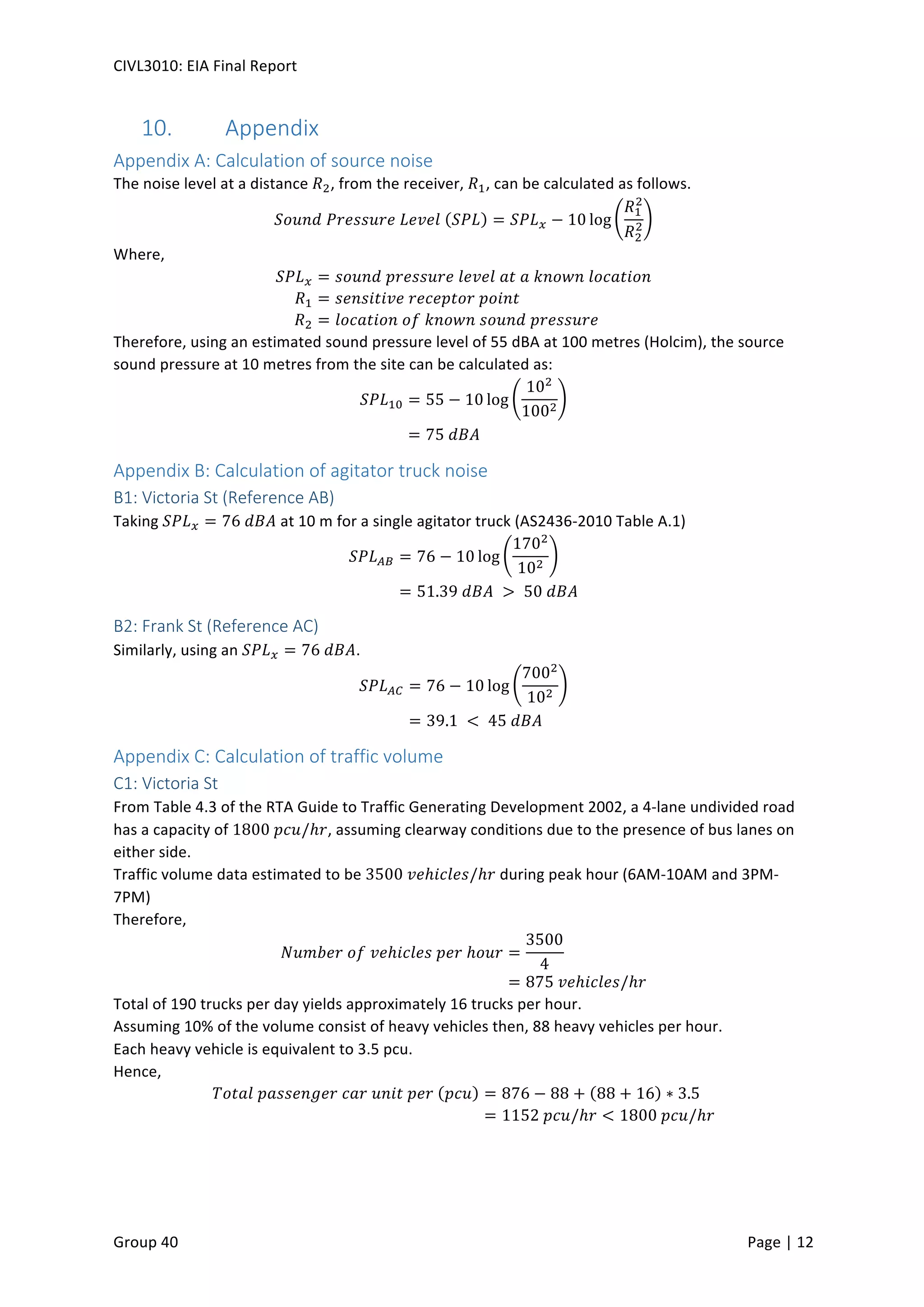 CIVL3010:	
  EIA	
  Final	
  Report	
  
	
  
Group	
  40	
  	
   	
   Page	
  |	
  12	
  	
  
10.   Appendix	
  
Appendix	
  A:	
  Calculation	
  of	
  source	
  noise	
  
The	
  noise	
  level	
  at	
  a	
  distance	
   𝑅#,	
  from	
  the	
  receiver,	
   𝑅$,	
  can	
  be	
  calculated	
  as	
  follows.	
  
𝑆𝑜𝑢𝑛𝑑	
   𝑃 𝑟𝑒𝑠𝑠𝑢𝑟𝑒	
   𝐿 𝑒𝑣𝑒𝑙	
   𝑆𝑃𝐿 = 𝑆𝑃𝐿2 − 10 log
𝑅$
#
𝑅#
# 	
  
Where,	
  
𝑆𝑃𝐿2 = 𝑠𝑜𝑢𝑛𝑑	
   𝑝 𝑟𝑒𝑠𝑠𝑢𝑟𝑒	
   𝑙 𝑒𝑣𝑒𝑙	
   𝑎 𝑡	
   𝑎	
   𝑘 𝑛𝑜𝑤𝑛	
   𝑙 𝑜𝑐𝑎𝑡𝑖𝑜𝑛	
  
𝑅$ = 𝑠𝑒𝑛𝑠𝑖𝑡𝑖𝑣𝑒	
   𝑟 𝑒𝑐𝑒𝑝𝑡𝑜𝑟	
   𝑝 𝑜𝑖𝑛𝑡	
  
𝑅# = 𝑙𝑜𝑐𝑎𝑡𝑖𝑜𝑛	
   𝑜 𝑓	
   𝑘 𝑛𝑜𝑤𝑛	
   𝑠 𝑜𝑢𝑛𝑑	
   𝑝 𝑟𝑒𝑠𝑠𝑢𝑟𝑒	
  
Therefore,	
  using	
  an	
  estimated	
  sound	
  pressure	
  level	
  of	
  55	
  dBA	
  at	
  100	
  metres	
  (Holcim),	
  the	
  source	
  
sound	
  pressure	
  at	
  10	
  metres	
  from	
  the	
  site	
  can	
  be	
  calculated	
  as:	
  
𝑆𝑃𝐿$A = 55 − 10 log
10#
100#
	
  
= 75	
   𝑑 𝐵𝐴	
  
Appendix	
  B:	
  Calculation	
  of	
  agitator	
  truck	
  noise	
  
B1:	
  Victoria	
  St	
  (Reference	
  AB)	
  
Taking	
   𝑆 𝑃𝐿2 = 76	
   𝑑 𝐵𝐴	
  at	
  10	
  m	
  for	
  a	
  single	
  agitator	
  truck	
  (AS2436-­‐2010	
  Table	
  A.1)	
  
𝑆𝑃𝐿GH = 76 − 10 log
170#
10#
	
  
= 51.39	
   𝑑 𝐵𝐴	
   > 	
  50	
   𝑑 𝐵𝐴	
  
B2:	
  Frank	
  St	
  (Reference	
  AC)	
  
Similarly,	
  using	
  an	
   𝑆 𝑃𝐿2 = 76	
   𝑑 𝐵𝐴.	
  
𝑆𝑃𝐿GM = 76 − 10 log
700#
10#
	
  
= 39.1	
   < 	
  45	
   𝑑 𝐵𝐴	
  
Appendix	
  C:	
  Calculation	
  of	
  traffic	
  volume	
  
C1:	
  Victoria	
  St	
  
From	
  Table	
  4.3	
  of	
  the	
  RTA	
  Guide	
  to	
  Traffic	
  Generating	
  Development	
  2002,	
  a	
  4-­‐lane	
  undivided	
  road	
  
has	
  a	
  capacity	
  of	
  1800	
   𝑝 𝑐𝑢/ℎ𝑟,	
  assuming	
  clearway	
  conditions	
  due	
  to	
  the	
  presence	
  of	
  bus	
  lanes	
  on	
  
either	
  side.	
  
Traffic	
  volume	
  data	
  estimated	
  to	
  be	
  3500	
   𝑣 𝑒ℎ𝑖𝑐𝑙𝑒𝑠/ℎ𝑟	
  during	
  peak	
  hour	
  (6AM-­‐10AM	
  and	
  3PM-­‐
7PM)	
  
Therefore,	
  
𝑁𝑢𝑚𝑏𝑒𝑟	
   𝑜 𝑓	
   𝑣 𝑒ℎ𝑖𝑐𝑙𝑒𝑠	
   𝑝 𝑒𝑟	
  ℎ 𝑜𝑢𝑟 =
3500
4
	
  
= 875	
   𝑣 𝑒ℎ𝑖𝑐𝑙𝑒𝑠/ℎ𝑟	
  
Total	
  of	
  190	
  trucks	
  per	
  day	
  yields	
  approximately	
  16	
  trucks	
  per	
  hour.	
  
Assuming	
  10%	
  of	
  the	
  volume	
  consist	
  of	
  heavy	
  vehicles	
  then,	
  88	
  heavy	
  vehicles	
  per	
  hour.	
  
Each	
  heavy	
  vehicle	
  is	
  equivalent	
  to	
  3.5	
  pcu.	
  
Hence,	
  
𝑇𝑜𝑡𝑎𝑙	
   𝑝 𝑎𝑠𝑠𝑒𝑛𝑔𝑒𝑟	
   𝑐 𝑎𝑟	
   𝑢 𝑛𝑖𝑡	
   𝑝 𝑒𝑟	
   𝑝𝑐𝑢 = 876 − 88 + 88 + 16 ∗ 3.5	
  
= 1152	
   𝑝 𝑐𝑢/ℎ𝑟 < 1800	
   𝑝 𝑐𝑢/ℎ𝑟	
  
 