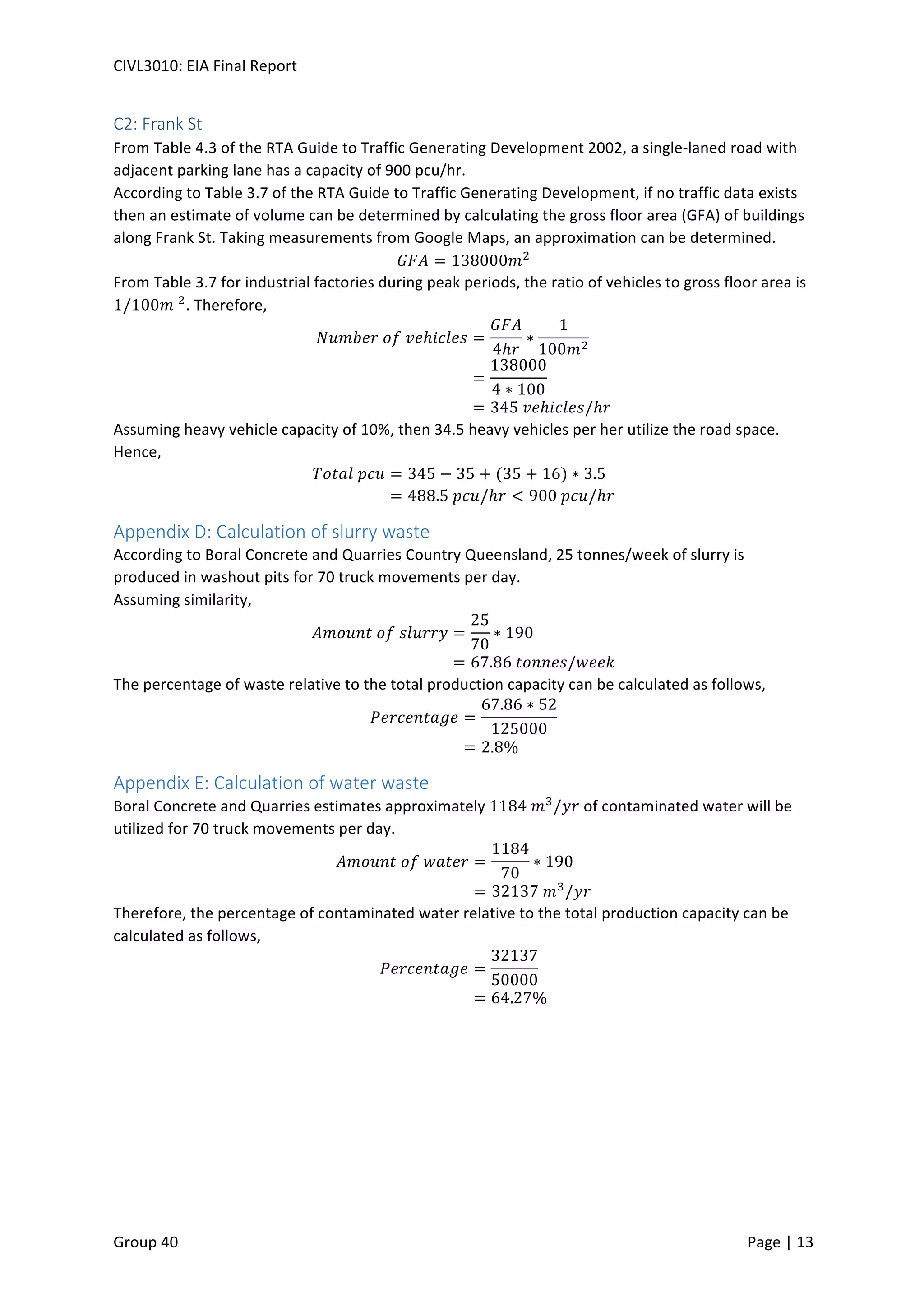 CIVL3010:	
  EIA	
  Final	
  Report	
  
	
  
Group	
  40	
  	
   	
   Page	
  |	
  13	
  	
  
C2:	
  Frank	
  St	
  
From	
  Table	
  4.3	
  of	
  the	
  RTA	
  Guide	
  to	
  Traffic	
  Generating	
  Development	
  2002,	
  a	
  single-­‐laned	
  road	
  with	
  
adjacent	
  parking	
  lane	
  has	
  a	
  capacity	
  of	
  900	
  pcu/hr.	
  
According	
  to	
  Table	
  3.7	
  of	
  the	
  RTA	
  Guide	
  to	
  Traffic	
  Generating	
  Development,	
  if	
  no	
  traffic	
  data	
  exists	
  
then	
  an	
  estimate	
  of	
  volume	
  can	
  be	
  determined	
  by	
  calculating	
  the	
  gross	
  floor	
  area	
  (GFA)	
  of	
  buildings	
  
along	
  Frank	
  St.	
  Taking	
  measurements	
  from	
  Google	
  Maps,	
  an	
  approximation	
  can	
  be	
  determined.	
  
𝐺𝐹𝐴 = 138000𝑚#
	
  
From	
  Table	
  3.7	
  for	
  industrial	
  factories	
  during	
  peak	
  periods,	
  the	
  ratio	
  of	
  vehicles	
  to	
  gross	
  floor	
  area	
  is	
  
1/100𝑚	
  #
.	
  Therefore,	
  
𝑁𝑢𝑚𝑏𝑒𝑟	
   𝑜 𝑓	
   𝑣 𝑒ℎ𝑖𝑐𝑙𝑒𝑠 =
𝐺𝐹𝐴
4ℎ𝑟
∗
1
100𝑚#
	
  
=
138000
4 ∗ 100
	
  
= 345	
   𝑣 𝑒ℎ𝑖𝑐𝑙𝑒𝑠/ℎ𝑟	
  
Assuming	
  heavy	
  vehicle	
  capacity	
  of	
  10%,	
  then	
  34.5	
  heavy	
  vehicles	
  per	
  her	
  utilize	
  the	
  road	
  space.	
  
Hence,	
  
𝑇𝑜𝑡𝑎𝑙	
   𝑝 𝑐𝑢 = 345 − 35 + (35 + 16) ∗ 3.5	
  
= 488.5	
   𝑝 𝑐𝑢/ℎ𝑟 < 900	
   𝑝 𝑐𝑢/ℎ𝑟	
  
Appendix	
  D:	
  Calculation	
  of	
  slurry	
  waste	
  
According	
  to	
  Boral	
  Concrete	
  and	
  Quarries	
  Country	
  Queensland,	
  25	
  tonnes/week	
  of	
  slurry	
  is	
  
produced	
  in	
  washout	
  pits	
  for	
  70	
  truck	
  movements	
  per	
  day.	
  
Assuming	
  similarity,	
  
𝐴𝑚𝑜𝑢𝑛𝑡	
   𝑜 𝑓	
   𝑠 𝑙𝑢𝑟𝑟𝑦 =
25
70
∗ 190	
  
= 67.86	
   𝑡 𝑜𝑛𝑛𝑒𝑠/𝑤𝑒𝑒𝑘	
  
The	
  percentage	
  of	
  waste	
  relative	
  to	
  the	
  total	
  production	
  capacity	
  can	
  be	
  calculated	
  as	
  follows,	
  
𝑃𝑒𝑟𝑐𝑒𝑛𝑡𝑎𝑔𝑒 =
67.86 ∗ 52
125000
	
  
= 2.8%	
  
Appendix	
  E:	
  Calculation	
  of	
  water	
  waste	
  
Boral	
  Concrete	
  and	
  Quarries	
  estimates	
  approximately	
  1184	
   𝑚a
/𝑦𝑟	
  of	
  contaminated	
  water	
  will	
  be	
  
utilized	
  for	
  70	
  truck	
  movements	
  per	
  day.	
  
𝐴𝑚𝑜𝑢𝑛𝑡	
   𝑜 𝑓	
   𝑤 𝑎𝑡𝑒𝑟 =
1184
70
∗ 190	
  
= 32137	
   𝑚a
/𝑦𝑟	
  
Therefore,	
  the	
  percentage	
  of	
  contaminated	
  water	
  relative	
  to	
  the	
  total	
  production	
  capacity	
  can	
  be	
  
calculated	
  as	
  follows,	
  
𝑃𝑒𝑟𝑐𝑒𝑛𝑡𝑎𝑔𝑒 =
32137
50000
	
  
= 64.27%	
  
	
  
 