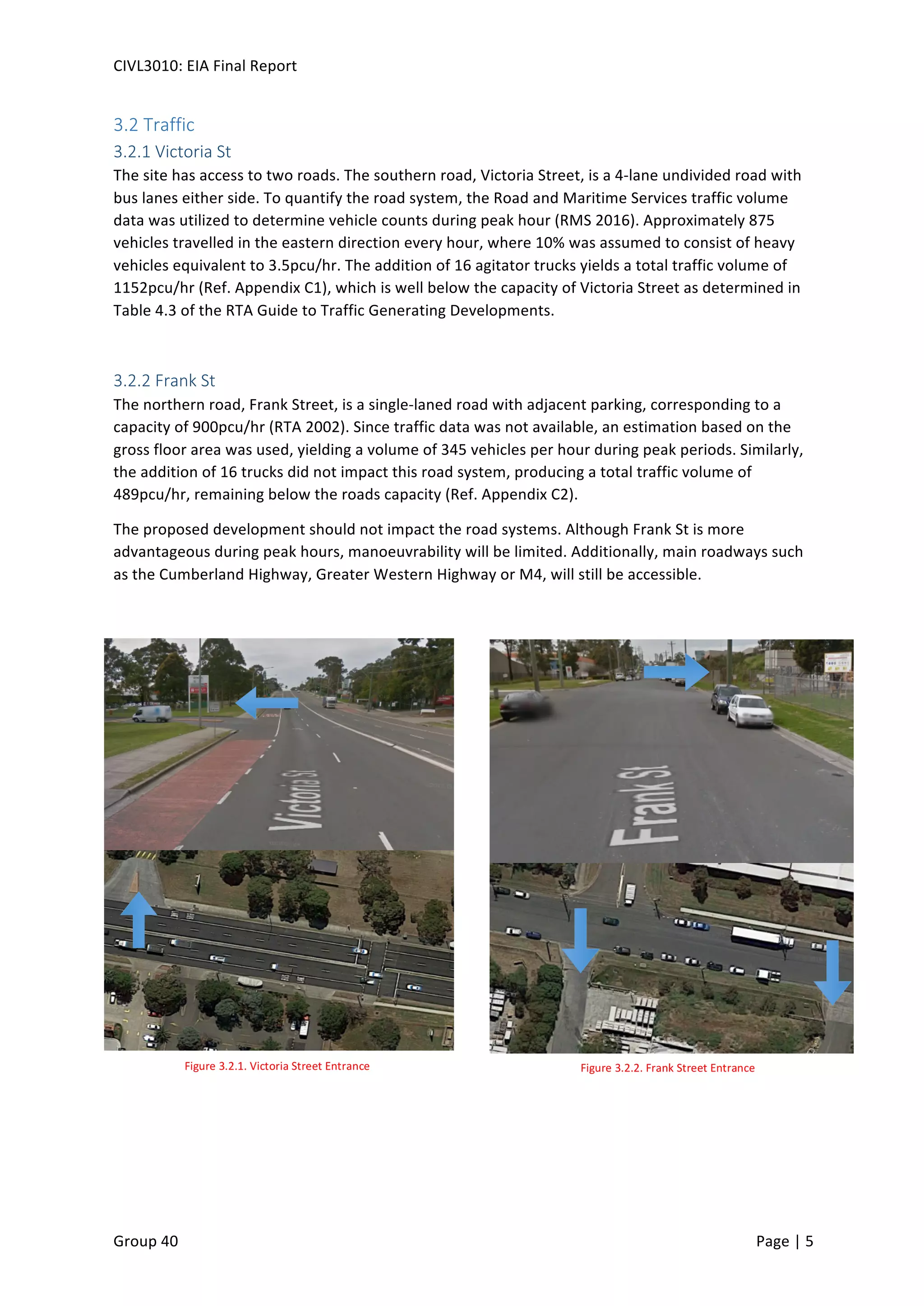 CIVL3010:	
  EIA	
  Final	
  Report	
  
	
  
Group	
  40	
  	
   	
   Page	
  |	
  5	
  	
  
3.2	
  Traffic	
  
3.2.1	
  Victoria	
  St	
  
The	
  site	
  has	
  access	
  to	
  two	
  roads.	
  The	
  southern	
  road,	
  Victoria	
  Street,	
  is	
  a	
  4-­‐lane	
  undivided	
  road	
  with	
  
bus	
  lanes	
  either	
  side.	
  To	
  quantify	
  the	
  road	
  system,	
  the	
  Road	
  and	
  Maritime	
  Services	
  traffic	
  volume	
  
data	
  was	
  utilized	
  to	
  determine	
  vehicle	
  counts	
  during	
  peak	
  hour	
  (RMS	
  2016).	
  Approximately	
  875	
  
vehicles	
  travelled	
  in	
  the	
  eastern	
  direction	
  every	
  hour,	
  where	
  10%	
  was	
  assumed	
  to	
  consist	
  of	
  heavy	
  
vehicles	
  equivalent	
  to	
  3.5pcu/hr.	
  The	
  addition	
  of	
  16	
  agitator	
  trucks	
  yields	
  a	
  total	
  traffic	
  volume	
  of	
  
1152pcu/hr	
  (Ref.	
  Appendix	
  C1),	
  which	
  is	
  well	
  below	
  the	
  capacity	
  of	
  Victoria	
  Street	
  as	
  determined	
  in	
  
Table	
  4.3	
  of	
  the	
  RTA	
  Guide	
  to	
  Traffic	
  Generating	
  Developments.	
  
	
  
3.2.2	
  Frank	
  St	
  
The	
  northern	
  road,	
  Frank	
  Street,	
  is	
  a	
  single-­‐laned	
  road	
  with	
  adjacent	
  parking,	
  corresponding	
  to	
  a	
  
capacity	
  of	
  900pcu/hr	
  (RTA	
  2002).	
  Since	
  traffic	
  data	
  was	
  not	
  available,	
  an	
  estimation	
  based	
  on	
  the	
  
gross	
  floor	
  area	
  was	
  used,	
  yielding	
  a	
  volume	
  of	
  345	
  vehicles	
  per	
  hour	
  during	
  peak	
  periods.	
  Similarly,	
  
the	
  addition	
  of	
  16	
  trucks	
  did	
  not	
  impact	
  this	
  road	
  system,	
  producing	
  a	
  total	
  traffic	
  volume	
  of	
  
489pcu/hr,	
  remaining	
  below	
  the	
  roads	
  capacity	
  (Ref.	
  Appendix	
  C2).	
  
The	
  proposed	
  development	
  should	
  not	
  impact	
  the	
  road	
  systems.	
  Although	
  Frank	
  St	
  is	
  more	
  
advantageous	
  during	
  peak	
  hours,	
  manoeuvrability	
  will	
  be	
  limited.	
  Additionally,	
  main	
  roadways	
  such	
  
as	
  the	
  Cumberland	
  Highway,	
  Greater	
  Western	
  Highway	
  or	
  M4,	
  will	
  still	
  be	
  accessible.	
  
	
   	
  
Figure	
  3.2.1.	
  Victoria	
  Street	
  Entrance	
   Figure	
  3.2.2.	
  Frank	
  Street	
  Entrance	
  
 