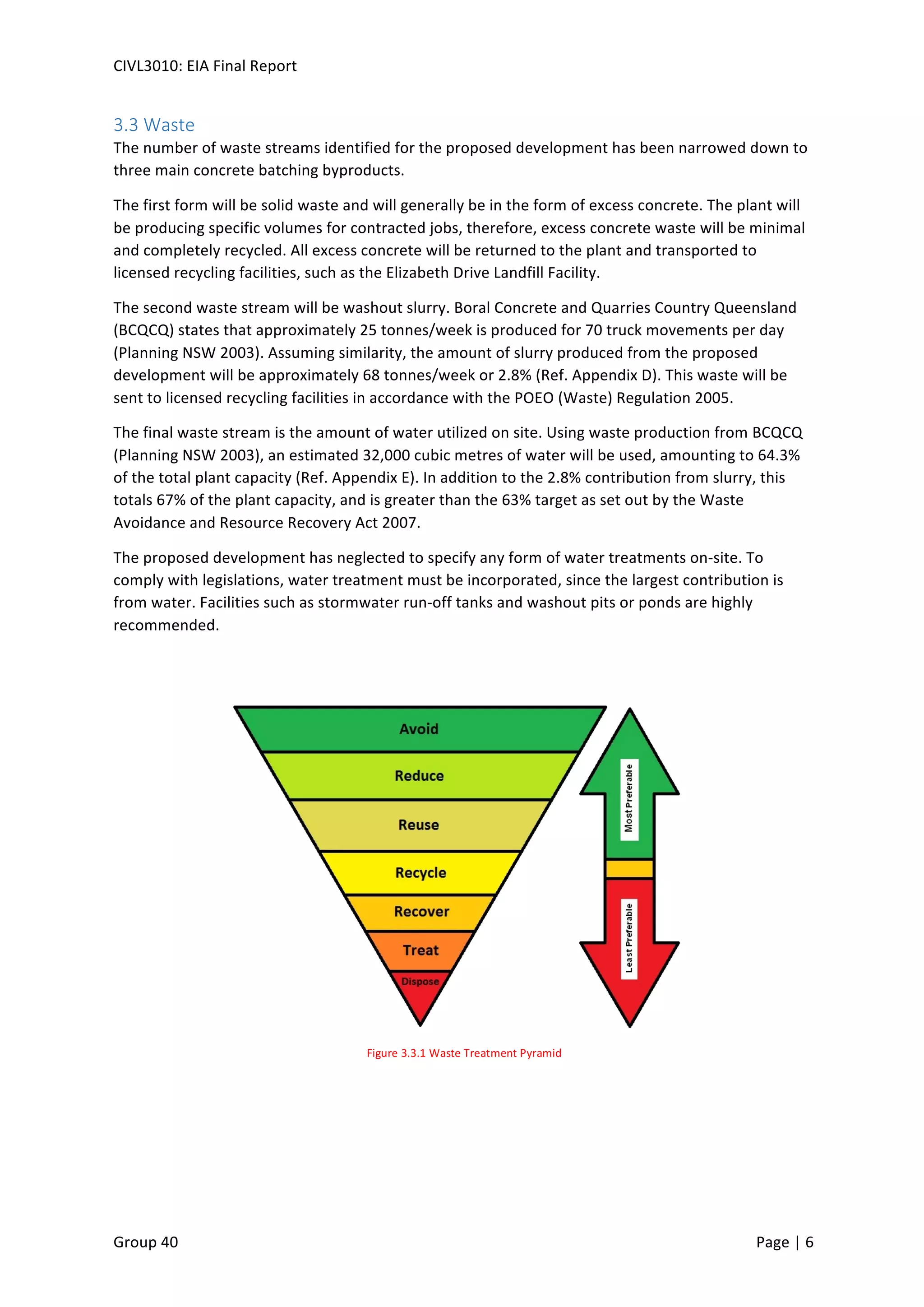 CIVL3010:	
  EIA	
  Final	
  Report	
  
	
  
Group	
  40	
  	
   	
   Page	
  |	
  6	
  	
  
3.3	
  Waste	
  
The	
  number	
  of	
  waste	
  streams	
  identified	
  for	
  the	
  proposed	
  development	
  has	
  been	
  narrowed	
  down	
  to	
  
three	
  main	
  concrete	
  batching	
  byproducts.	
  
The	
  first	
  form	
  will	
  be	
  solid	
  waste	
  and	
  will	
  generally	
  be	
  in	
  the	
  form	
  of	
  excess	
  concrete.	
  The	
  plant	
  will	
  
be	
  producing	
  specific	
  volumes	
  for	
  contracted	
  jobs,	
  therefore,	
  excess	
  concrete	
  waste	
  will	
  be	
  minimal	
  
and	
  completely	
  recycled.	
  All	
  excess	
  concrete	
  will	
  be	
  returned	
  to	
  the	
  plant	
  and	
  transported	
  to	
  
licensed	
  recycling	
  facilities,	
  such	
  as	
  the	
  Elizabeth	
  Drive	
  Landfill	
  Facility.	
  
The	
  second	
  waste	
  stream	
  will	
  be	
  washout	
  slurry.	
  Boral	
  Concrete	
  and	
  Quarries	
  Country	
  Queensland	
  
(BCQCQ)	
  states	
  that	
  approximately	
  25	
  tonnes/week	
  is	
  produced	
  for	
  70	
  truck	
  movements	
  per	
  day	
  
(Planning	
  NSW	
  2003).	
  Assuming	
  similarity,	
  the	
  amount	
  of	
  slurry	
  produced	
  from	
  the	
  proposed	
  
development	
  will	
  be	
  approximately	
  68	
  tonnes/week	
  or	
  2.8%	
  (Ref.	
  Appendix	
  D).	
  This	
  waste	
  will	
  be	
  
sent	
  to	
  licensed	
  recycling	
  facilities	
  in	
  accordance	
  with	
  the	
  POEO	
  (Waste)	
  Regulation	
  2005.	
  
The	
  final	
  waste	
  stream	
  is	
  the	
  amount	
  of	
  water	
  utilized	
  on	
  site.	
  Using	
  waste	
  production	
  from	
  BCQCQ	
  
(Planning	
  NSW	
  2003),	
  an	
  estimated	
  32,000	
  cubic	
  metres	
  of	
  water	
  will	
  be	
  used,	
  amounting	
  to	
  64.3%	
  
of	
  the	
  total	
  plant	
  capacity	
  (Ref.	
  Appendix	
  E).	
  In	
  addition	
  to	
  the	
  2.8%	
  contribution	
  from	
  slurry,	
  this	
  
totals	
  67%	
  of	
  the	
  plant	
  capacity,	
  and	
  is	
  greater	
  than	
  the	
  63%	
  target	
  as	
  set	
  out	
  by	
  the	
  Waste	
  
Avoidance	
  and	
  Resource	
  Recovery	
  Act	
  2007.	
  
The	
  proposed	
  development	
  has	
  neglected	
  to	
  specify	
  any	
  form	
  of	
  water	
  treatments	
  on-­‐site.	
  To	
  
comply	
  with	
  legislations,	
  water	
  treatment	
  must	
  be	
  incorporated,	
  since	
  the	
  largest	
  contribution	
  is	
  
from	
  water.	
  Facilities	
  such	
  as	
  stormwater	
  run-­‐off	
  tanks	
  and	
  washout	
  pits	
  or	
  ponds	
  are	
  highly	
  
recommended.	
  
	
   	
  
Figure	
  3.3.1	
  Waste	
  Treatment	
  Pyramid	
  
 