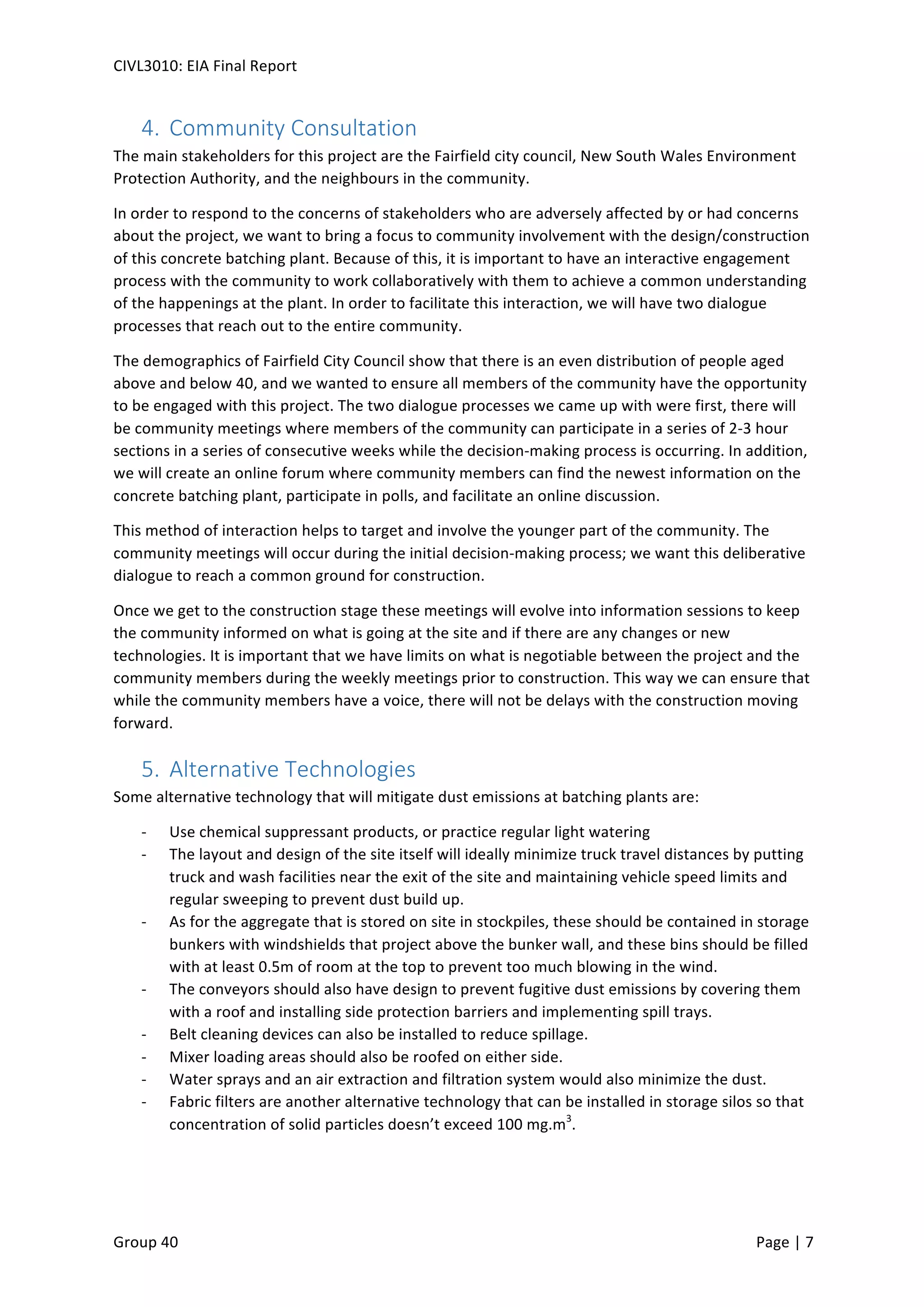 CIVL3010:	
  EIA	
  Final	
  Report	
  
	
  
Group	
  40	
  	
   	
   Page	
  |	
  7	
  	
  
4.  Community	
  Consultation	
  	
  
The	
  main	
  stakeholders	
  for	
  this	
  project	
  are	
  the	
  Fairfield	
  city	
  council,	
  New	
  South	
  Wales	
  Environment	
  
Protection	
  Authority,	
  and	
  the	
  neighbours	
  in	
  the	
  community.	
  	
  
In	
  order	
  to	
  respond	
  to	
  the	
  concerns	
  of	
  stakeholders	
  who	
  are	
  adversely	
  affected	
  by	
  or	
  had	
  concerns	
  
about	
  the	
  project,	
  we	
  want	
  to	
  bring	
  a	
  focus	
  to	
  community	
  involvement	
  with	
  the	
  design/construction	
  
of	
  this	
  concrete	
  batching	
  plant.	
  Because	
  of	
  this,	
  it	
  is	
  important	
  to	
  have	
  an	
  interactive	
  engagement	
  
process	
  with	
  the	
  community	
  to	
  work	
  collaboratively	
  with	
  them	
  to	
  achieve	
  a	
  common	
  understanding	
  
of	
  the	
  happenings	
  at	
  the	
  plant.	
  In	
  order	
  to	
  facilitate	
  this	
  interaction,	
  we	
  will	
  have	
  two	
  dialogue	
  
processes	
  that	
  reach	
  out	
  to	
  the	
  entire	
  community.	
  	
  
The	
  demographics	
  of	
  Fairfield	
  City	
  Council	
  show	
  that	
  there	
  is	
  an	
  even	
  distribution	
  of	
  people	
  aged	
  
above	
  and	
  below	
  40,	
  and	
  we	
  wanted	
  to	
  ensure	
  all	
  members	
  of	
  the	
  community	
  have	
  the	
  opportunity	
  
to	
  be	
  engaged	
  with	
  this	
  project.	
  The	
  two	
  dialogue	
  processes	
  we	
  came	
  up	
  with	
  were	
  first,	
  there	
  will	
  
be	
  community	
  meetings	
  where	
  members	
  of	
  the	
  community	
  can	
  participate	
  in	
  a	
  series	
  of	
  2-­‐3	
  hour	
  
sections	
  in	
  a	
  series	
  of	
  consecutive	
  weeks	
  while	
  the	
  decision-­‐making	
  process	
  is	
  occurring.	
  In	
  addition,	
  
we	
  will	
  create	
  an	
  online	
  forum	
  where	
  community	
  members	
  can	
  find	
  the	
  newest	
  information	
  on	
  the	
  
concrete	
  batching	
  plant,	
  participate	
  in	
  polls,	
  and	
  facilitate	
  an	
  online	
  discussion.	
  	
  
This	
  method	
  of	
  interaction	
  helps	
  to	
  target	
  and	
  involve	
  the	
  younger	
  part	
  of	
  the	
  community.	
  The	
  
community	
  meetings	
  will	
  occur	
  during	
  the	
  initial	
  decision-­‐making	
  process;	
  we	
  want	
  this	
  deliberative	
  
dialogue	
  to	
  reach	
  a	
  common	
  ground	
  for	
  construction.	
  	
  
Once	
  we	
  get	
  to	
  the	
  construction	
  stage	
  these	
  meetings	
  will	
  evolve	
  into	
  information	
  sessions	
  to	
  keep	
  
the	
  community	
  informed	
  on	
  what	
  is	
  going	
  at	
  the	
  site	
  and	
  if	
  there	
  are	
  any	
  changes	
  or	
  new	
  
technologies.	
  It	
  is	
  important	
  that	
  we	
  have	
  limits	
  on	
  what	
  is	
  negotiable	
  between	
  the	
  project	
  and	
  the	
  
community	
  members	
  during	
  the	
  weekly	
  meetings	
  prior	
  to	
  construction.	
  This	
  way	
  we	
  can	
  ensure	
  that	
  
while	
  the	
  community	
  members	
  have	
  a	
  voice,	
  there	
  will	
  not	
  be	
  delays	
  with	
  the	
  construction	
  moving	
  
forward.	
  	
  
5.  Alternative	
  Technologies	
  
Some	
  alternative	
  technology	
  that	
  will	
  mitigate	
  dust	
  emissions	
  at	
  batching	
  plants	
  are:	
  	
  
-­‐   Use	
  chemical	
  suppressant	
  products,	
  or	
  practice	
  regular	
  light	
  watering	
  
-­‐   The	
  layout	
  and	
  design	
  of	
  the	
  site	
  itself	
  will	
  ideally	
  minimize	
  truck	
  travel	
  distances	
  by	
  putting	
  
truck	
  and	
  wash	
  facilities	
  near	
  the	
  exit	
  of	
  the	
  site	
  and	
  maintaining	
  vehicle	
  speed	
  limits	
  and	
  
regular	
  sweeping	
  to	
  prevent	
  dust	
  build	
  up.	
  	
  
-­‐   As	
  for	
  the	
  aggregate	
  that	
  is	
  stored	
  on	
  site	
  in	
  stockpiles,	
  these	
  should	
  be	
  contained	
  in	
  storage	
  
bunkers	
  with	
  windshields	
  that	
  project	
  above	
  the	
  bunker	
  wall,	
  and	
  these	
  bins	
  should	
  be	
  filled	
  
with	
  at	
  least	
  0.5m	
  of	
  room	
  at	
  the	
  top	
  to	
  prevent	
  too	
  much	
  blowing	
  in	
  the	
  wind.	
  	
  
-­‐   The	
  conveyors	
  should	
  also	
  have	
  design	
  to	
  prevent	
  fugitive	
  dust	
  emissions	
  by	
  covering	
  them	
  
with	
  a	
  roof	
  and	
  installing	
  side	
  protection	
  barriers	
  and	
  implementing	
  spill	
  trays.	
  	
  
-­‐   Belt	
  cleaning	
  devices	
  can	
  also	
  be	
  installed	
  to	
  reduce	
  spillage.	
  	
  
-­‐   Mixer	
  loading	
  areas	
  should	
  also	
  be	
  roofed	
  on	
  either	
  side.	
  	
  
-­‐   Water	
  sprays	
  and	
  an	
  air	
  extraction	
  and	
  filtration	
  system	
  would	
  also	
  minimize	
  the	
  dust.	
  	
  
-­‐   Fabric	
  filters	
  are	
  another	
  alternative	
  technology	
  that	
  can	
  be	
  installed	
  in	
  storage	
  silos	
  so	
  that	
  
concentration	
  of	
  solid	
  particles	
  doesn’t	
  exceed	
  100	
  mg.m3
.	
  	
  
	
   	
  
 