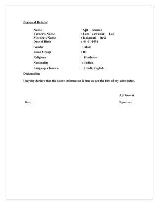Personal Details:
Name : Ajit kumar
Father's Name : Late Jawahar Lal
Mother's Name : Kalawati Devi
Date of Birth : 01-01-1991
Gender : Male
Blood Group : B+
Religious : Hinduism
Nationality : Indian
Languages Known : Hindi, English.
Declaration:
I hereby declare that the above information is true as per the best of my knowledge.
Ajit kumar
Date : Signature :
 