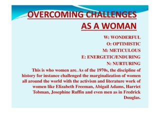 W: WONDERFUL
O: OPTIMISTIC
M: METICULOUS
E: ENERGETIC/ENDURINGE: ENERGETIC/ENDURING
N: NURTURING
This is who women are. As of the 1970s, the discipline of
history for instance challenged the marginalization of women
all around the world with the activism and literature work of
women like Elizabeth Freeman, Abigail Adams, Harriet
Tobman, Josephine Ruffin and even men as in Fredrick
Douglas.
 