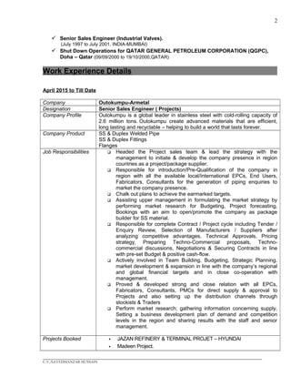 2
 Senior Sales Engineer (Industrial Valves).
(July 1997 to July 2001, INDIA-MUMBAI)
 Shut Down Operations for QATAR GENERAL PETROLEUM CORPORATION (QGPC),
Doha – Qatar (09/09/2000 to 19/10/2000,QATAR)
Work Experience Details
April 2015 to Till Date
Company Outokumpu-Armetal
Designation Senior Sales Engineer ( Projects)
Company Profile Outokumpu is a global leader in stainless steel with cold-rolling capacity of
2.6 million tons. Outokumpu create advanced materials that are efficient,
long lasting and recyclable – helping to build a world that lasts forever.
Company Product SS & Duplex Welded Pipe
SS & Duplex Fittings
Flanges
Job Responsibilities  Headed the Project sales team & lead the strategy with the
management to initiate & develop the company presence in region
countries as a project/package supplier.
 Responsible for introduction/Pre-Qualification of the company in
region with all the available local/International EPCs, End Users,
Fabricators, Consultants for the generation of piping enquiries to
market the company presence.
 Chalk out plans to achieve the earmarked targets.
 Assisting upper management in formulating the market strategy by
performing market research for Budgeting, Project forecasting,
Bookings with an aim to open/promote the company as package
builder for SS material.
 Responsible for complete Contract / Project cycle including Tender /
Enquiry Review, Selection of Manufacturers / Suppliers after
analyzing competitive advantages, Technical Approvals, Pricing
strategy, Preparing Techno-Commercial proposals, Techno-
commercial discussions, Negotiations & Securing Contracts in line
with pre-set Budget & positive cash-flow.
 Actively involved in Team Building, Budgeting, Strategic Planning,
market development & expansion in line with the company’s regional
and global financial targets and in close co-operation with
management.
 Proved & developed strong and close relation with all EPCs,
Fabricators, Consultants, PMCs for direct supply & approval to
Projects and also setting up the distribution channels through
stockists & Traders
 Perform market research; gathering information concerning supply,
Setting a business development plan of demand and competition
levels in the region and sharing results with the staff and senior
management.
Projects Booked  JAZAN REFINERY & TERMINAL PROJET – HYUNDAI
 Madeen Project.
____________________________________________________________________________________________
C.V./SAYEDMANZAR HUSSAIN
 