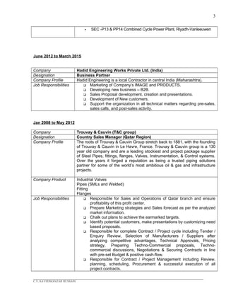 3
 SEC -P13 & PP14 Combined Cycle Power Plant, Riyadh-Vanleeuwen
June 2012 to March 2015
Company Hadid Engineering Works Private Ltd. (India)
Designation Business Partner
Company Profile Hadid Engineering is a local Contractor in central India (Maharashtra).
Job Responsibilities  Marketing of Company’s IMAGE and PRODUCTS.
 Developing new business – B2B.
 Sales Proposal development, creation and presentations.
 Development of New customers.
 Support the organization in all technical matters regarding pre-sales,
sales calls, and post-sales activity.
Jan 2008 to May 2012
Company Trouvay & Cauvin (T&C group)
Designation Country Sales Manager (Qatar Region)
Company Profile The roots of Trouvay & Cauvin Group stretch back to 1881, with the founding
of Trouvay & Cauvin in Le Havre, France. Trouvay & Cauvin group is a 130
year old company and are a leading stockiest and project package supplier
of Steel Pipes, fittings, flanges, Valves, Instrumentation, & Control systems.
Over the years it forged a reputation as being a trusted piping solutions
partner for some of the world’s most ambitious oil & gas and infrastructure
projects.
Company Product Industrial Valves
Pipes (SMLs and Welded)
Fitting
Flanges
Job Responsibilities  Responsible for Sales and Operations of Qatar branch and ensure
profitability of this profit center.
 Prepare Marketing strategies and Sales forecast as per the analyzed
market information.
 Chalk out plans to achieve the earmarked targets.
 Identify potential customers, make presentations by customizing need
based proposals.
 Responsible for complete Contract / Project cycle including Tender /
Enquiry Review, Selection of Manufacturers / Suppliers after
analyzing competitive advantages, Technical Approvals, Pricing
strategy, Preparing Techno-Commercial proposals, Techno-
commercial discussions, Negotiations & Securing Contracts in line
with pre-set Budget & positive cash-flow.
 Responsible for Contract / Project Management including Review,
planning, scheduling, Procurement & successful execution of all
project contracts.
____________________________________________________________________________________________
C.V./SAYEDMANZAR HUSSAIN
 
