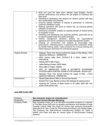 4
 Build and Lead the sales team, allocate sales budgets, monitor
periodic performance and achieve the set targets on individual and
team level.
 Identifying & developing new streams for revenue growth with long
term sustainability and potential.
 Ensuring speedy resolution of queries & grievances to maximize
customer satisfaction levels.
 Steering operations with focus on bottom line, by ensuring optimal
utilization of resources.
 Conducting competitor analysis by keeping abreast of market trends
& competitor moves.
 Identifying and developing new business partners, audit them so as
to expand supplier base and create synergies.
 Enforce management decisions, achieve the organizational
objectives and ensure compliance to Quality Management system.
 Creating an environment that sustains & encourages high
performance, motivating teams in optimizing their contribution levels
by identify training needs, make provisions for in-house training and
impart training in technical and commercial aspects.
Projects Booked  Qatargas Three Year Annual Contract for supply of Pipe fittings ( Price
agreement Reference : 4600006725)
 NDIA Central Utility Plant (CUPs)2,3 & 4 Doha –Qatar, C.A.T
International
 GASAL/ORYX OBL Project.
 Laffan Refinery Project- KENT-Qatar
 RAS Laffan C Project –SIDEM
 EPIC OF SMOKELESS FLARE & AUTOMATIC BLOWDOWN
SYSTEM & NEW CONTROL ROOM AT FSP,DUKHAN – BLACK CAT.
 Qatargas Three Year Annual Contract for supply of Pipe ( Price
agreement Reference : 4600008126)
Achievement  Started Qatar Branch Office in Oil and Gas industry.
 Booked First 3 year Blanket contract with Qatargas for piping product.
 Achieved the Turnover of Qatar branch to 24 million QAR with man
power of two person only.
June 2007 to Dec 2007
Company Man Industries (India) Ltd. (India-Mumbai)
Designation Assistant General Manager-Marketing
Company Profile Man Industries (India) Ltd. is an ISO-9001 accredited company is a member
of The Man Group (UK) and is a leading manufacturer and exporter of large
diameter Carbon Steel Line Pipes for various high pressure transmission
applications for Gas, Crude Oil, Petrochemical Products and Potable Water.
The Company has state-of-the-art manufacturing facilities for LSAW &
HSAW Line Pipes and also for various types of Anti-Corrosion Coating
Systems.
____________________________________________________________________________________________
C.V./SAYEDMANZAR HUSSAIN
 