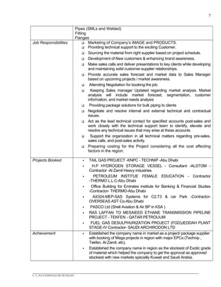 7
Pipes (SMLs and Welded)
Fitting
Flanges
Job Responsibilities  Marketing of Company’s IMAGE and PRODUCTS.
 Providing technical support to the exciting Customer.
 Sourcing the material from right supplier based on project schedule.
 Development of New customers & enhancing brand awareness.
 Make sales calls and deliver presentations to key clients while developing
and maintaining solid customer-supplier relationships.
 Provide accurate sales forecast and market data to Sales Manager
based on upcoming projects / market awareness.
 Attending Negotiation for booking the job.
 Keeping Sales manager Updated regarding market analysis. Market
analysis will include market forecast, segmentation, customer
information, and market needs analysis
 Providing package solutions for bulk piping to clients
 Negotiate and resolve internal and external technical and contractual
issues.
 Act as the lead technical contact for specified accounts post-sales and
work closely with the technical support team to identify, elevate and
resolve any technical issues that may arise at these accounts
 Support the organization in all technical matters regarding pre-sales,
sales calls, and post-sales activity.
 Preparing costing for the Project considering all the cost affecting
factors in the region.
Projects Booked  TAIL GAS PROJECT -KNPC - TECHNIP -Abu Dhabi
 H.P HYDROGEN STORAGE VESSEL - Consultant -ALSTOM -
Contractor -Al Zamil Heavy industries
 PETROLEUM INSTITUE FEMALE EDUCATION - Contractor
-THERMO L.L.C-Abu Dhabi
 Office Building for Emirates institute for Banking & Financial Studies
-Contractor- THERMO-Abu Dhabi
 AX324-MEP-SAS Systems for C2,T3 & car Park -Contractor-
OVERSEAS AST Co-Abu Dhabi
 PASCO Ltd (Shell Aviation & Air BP in KSA )
 RAS LAFFAN TO MESAIEED ETHANE TRANSMISSION PIPELINE
PROJECT - TEKFEN - QATAR PETROLIUM
 FUEL GAS DESULPHURIZATION PROJECT (FGD)JEDDAH PLANT
STAGE-IV Contractor- SAUDI ARCHIRODON LTD
Achievement  Established the company name in market as a project/ package supplier
with booking of Mega projects in region with major EPCs (Technip ,
Tekfen, Al Zamil, etc),
 Established the company name in region as the stockiest of Exotic grade
of material which helped the company to get the approval as approved
stockiest with new markets specially Kuwait and Saudi Arabia.
____________________________________________________________________________________________
C.V./SAYEDMANZAR HUSSAIN
 