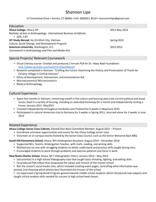Shannon Lipe
57 Forestview Drive ▪ Vernon, CT 06066 ▪ Cell: (860)951-8510 ▪ shannonmlipe@gmail.com
Education
Ithaca College, Ithaca, NY 2013-May 2016
Bachelor of Arts in Anthropology; International Business Certificate
▪ GPA: 3.87
SIT Study Abroad, Ho Chi Minh City, Vietnam Spring 2015
Culture, Social Change, and Development Program
American University, Washington, D.C. 2012-2013
Coursework in Anthropology and Film and Media Arts
Special Projects/ Relevant Coursework
▪ Visual Literacy course- Created and produced 2 minute PSA for Dr. Hawa Abdi Foundation:
http://www.youtube.com/watch?v=i5qoGNvtxaY
▪ Research completed in Vietnam: "Crafting the Future: Examining the History and Preservation of Thanh Ha
Ceramic Village in Central Vietnam"
▪ Ethics of Development, Intervention, and Humanitarian Aid
▪ Macroeconomics/ Microeconomics
▪ Medical Anthropology
Cultural Experience
▪ Spent five months in Vietnam, immersing myself in the culture and learning about the current political and social
issues; lived in a variety of housing, including an extended homestay for a month and independently renting a
house; January 2015- May2015
▪ Traveled independently throughout Cambodia and Thailand for 6 weeks in May/June 2015
▪ Participated in cultural immersion trip to Germany for 3 weeks in Spring 2011; returned alone for 3 weeks in June
2013
Related Experience
Ithaca College Senior Class Cabinet, Elected Give Back Committee Member; August 2015 – Present
▪ Coordinate volunteer opportunities and events for the Ithaca College senior class
▪ Volunteer at on-campus events hosted by the Senior Class Council, such as the Senior Welcome Back BBQ
South Hill Elementary School, Ithaca, NY▪ Kindergarten Assistant; August 2014 – December 2014
▪ Supported Mrs. Stamm, Kindergarten Teacher, with math, reading, and writing skills
▪ Worked one-on-one with struggling students to better understand and practice skills taught during class
▪ Encouraged students to work through problems and exercise patience and focus in work
New Roots Charter School, Ithaca, NY ▪ Videographer Intern; January 2014 – May 2014
▪ Led activities in a High School Videography class that taught basic shooting, lighting, and editing skills
▪ Co-produced PSA videos that showcased the values and mission of the charter school
▪ Ran the school's social media sites, which included creating event pages, controlling what information was
posted, and choosing which photos best illustrated the mission of the school
▪ Co-supervised a Spring Break Program geared towards middle school students which introduced new subjects and
taught critical analysis skills needed for success in high school level classes
 