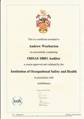 This is a certificate awarded to
Andrew Warburton
on successfully completing
OHSAS 18001 Auditor
a course approved and validated by the
Institution of Occupational Safety and Health
in association with
AuditMentor
Signed on behalf of IOSH
t^' ,
iltt
 I /L--=-l
I Chief Executive
j
,4. ;i i
! i.il- 1 I
f
,- 4.*t),=-*-_
l*4'
Course Organiser
Cert No. : 27 29 -67 -219 -201 5
{%.
iosh
g
Date: 23 Dec 2015
I
I
Possession of this certificate does not confer exemption from accredited qualifications which lead to membership of IOSH.
 