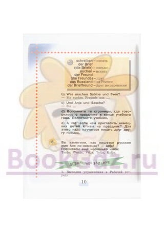 — писать
— письмо
— искать
# schreiben
der Brief
(die Briefe)
suchen
der Freund
(die Freunde)
aus Russland
der Brieffreund
-ДРУГ
- из России
— друг по переписке
b) Was machen Sabine und Sven?
— Sie suchen Freunde aus ...
c) Und Anja und Sascha?
— Sie ...
d) Вспомните те страницы, где гово-
рилось о празднике в конце учебного
года. Полистайте учебник.
e) А что, если нам пригласить немец-
ких детей к нам на праздник? Для
этого надо научиться писать друг дру-
гу письма.
Вы заметили, как пишется русское
имя Аня по-немецки? — Anja!
Прочитаем ещё несколько имён:
Tanja, Wanja, Vitja, Tolja, Kolja.
J f c Q N l A m H E E ЗАДДНИ
Е ^ ^
1. Выполни упражнения в Рабочей тет-
ради.
 