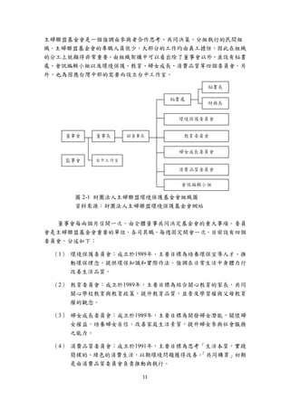 主婦聯盟基金會是一個強調由參與者合作思考、共同決策、分組執行的民間組
織。主婦聯盟基金會的專職人員很少，大部分的工作均由義工擔任，因此在組織
的分工上就顯得非常重要。由組織架構中可以看出除了董事會以外，並設有秘書
處、會訊編輯小組以及環境保護、教育、婦女成長、消費品質等四個委員會。另
外，也為因應台灣中部的需要而設立台中工作室。




        圖 2-1 財團法人主婦聯盟環境保護基金會組織圖
        資料來源：財團法人主婦聯盟環境保護基金會網站


  董事會每兩個月召開一次，由全體董事共同決定基金會的重大事項。委員
會是主婦聯盟基金會重要的單位，各司其職，每週固定開會一次。目前設有四個
委員會，分述如下：

    （1） 環境保護委員會：成立於1989年，主要目標為培養環保宣導人才、推
        動環保理念、提供環保知識和實際作法，強調在日常生活中身體力行
        改善生活品質。

    （2） 教育委員會：成立於1989年，主要目標為結合關心教育的家長，共同
        關心學校教育與教育政策，提升教育品質，並普及學習權與父母教育
        權的觀念。

    （3） 婦女成長委員會：成立於1989年，主要目標為開發婦女潛能，關懷婦
        女權益，培養婦女自信，改善家庭生活素質，提升婦女參與社會服務
        之能力。

    （4） 消費品質委員會：成立於1991年，主要目標為思考「生活本質，實踐
        簡樸的、綠色的消費生活，以期環境問題獲得改善。 「共同購買」初期
        是由消費品質委員會負責推動與執行。

                    11 
 
 