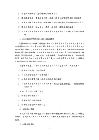 (2) 創造一個女性可以充份發揮的合作事業。

    (3) 珍愛環境資源，盡量減量包裝，並減少消費生活可能帶來的生態破壞。

    (4) 支持本土性農業，並關心消費者權益在全球化趨勢下可能受到的影響。

    (5) 協助弱勢族群，關心婦女、農民、原住民、殘障者等的權益。

    (6) 凝聚民間的社會力，將關心面由家庭推展至社區，再擴及生活的各個層
         面。

     3. 以合作社的型態達到共同參與的理想

  依據合作社法第一條「所稱合作社，謂依平等原則，在互助組織之基礎上，
以共同經營方法，謀社員經濟之利益與生活之改善，而其社員人數及股金總額，
均可變動之團體。」主婦聯盟為落實經營非營利事業的目的、達到共同參與的理
想以及學習合作的精神，遂將原有的公司營運型態，轉型為「有限責任台灣主婦
聯盟生活消費合作社」。如此一來，入社的社員，即為合作社的股東，將以共同
集資、共同合作思考、共同消費的組織力量，一起遊說農民和生產者，生產符合
生態環保與家庭健康的生活必需品。

     理事主席陳來紅（2001）認為成立合作社可以永續利用，其理由是：

    (1) 以非營利為原則，代代相傳。

    (2) 以民主經營的方式，全員參與。

    (3) 以集結共同購買力達到要求食用品品質的確保。

    (4) 以生活所需提高對合作社的利用率，創造公益基金與義工，關懷弱勢與
         地區社會。

     並且，合作社的社員可以：

    (1) 食用安全的食用品。

    (2) 具備健康的知識與經驗。

    (3) 對環境問題的解決貢獻心力。

     4. 合作社之業務

  有限責任台灣主婦聯盟生活消費合作社乃根據合作社法第三條第三項規定
所設立，其規定為「為謀社員消費之便利，置辦生產品與製造品，以供給社員之
需要」。

     5. 何謂有限責任

                        13 
 
 