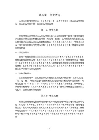 第三章     研究方法

  本章主要說明研究方法，共分為四節。第一節為研究設計；第二節為研究對
象；第三節為研究步驟；第四節為研究倫理。


                  第一節 研究設計

  質性研究是以研究者本人作為研究工具，在自然的情境下採用多種資料搜集
方法對社會現象進行整體性的研究（陳向明，2002）。本研究採用深度訪談法為
主讓受訪者自由的表達自己的觀點與想法，對問題進行深入的探討。研究者本身
也一同參與受訪對象所舉辦之活動，藉由參與活動觀察受訪對象，讓搜集之資料
更完備詳盡。

一、深度訪談法

  採用半結構性訪談(Semi-structural Interviews)的方式，首先經由研究主題之
相關文獻列出訪談大綱，根據研究設計對受訪者提出問題，訪談題綱作為一種提
示，讓受訪者自由積極的發表自己的意見，並根據受訪者的回答來進行訪談問題
的調整，並由其回答的答案進行更深入的追問。了解他們加入主婦聯盟的原因，
與在其中資訊尋求行為的情形。

二、參與型觀察法

  在自然的情境中，由感覺器官及有關的工具以蒐集研究資料。主要是透過
「看」及「聽」  ，研究者透過參與觀察對象共同進行的活動從內部進行觀察，時
間為民國 99 年 4 月 15 日，時間約 2 小時。研究者至「主婦聯盟」所舉辦的入
會說明活動現場，以欲加入之民眾身分出席說明會，觀察主婦聯盟成員與欲加入
之民眾，並撰寫觀察筆記記錄。


                  第二節 研究流程

   經由大量的閱讀文獻與新聞議題尋找可研究的議題，研究主題方向大致確定
後，再透過「主婦聯盟」官方網站、相關論文研究中，確立研究問題，使問題意
識產生。擬定研究問題與目的之後以其來設計訪談大綱，並與「主婦聯盟」組織
中的成員接洽。訪談結束將訪談內容打成逐字稿進行資料的歸納與整理，再由分
析逐字稿 coding 出子概念、概念及範疇，最後提出本研究結果與發現，詳見下
圖：




                        21 
 
 