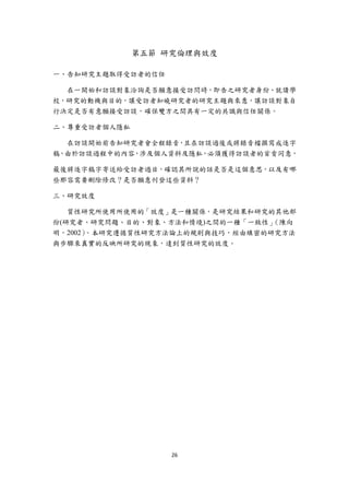 第五節 研究倫理與效度

一、告知研究主題取得受訪者的信任

  在一開始和訪談對象洽詢是否願意接受訪問時，即告之研究者身份、就讀學
校，研究的動機與目的，讓受訪者知曉研究者的研究主題與來意，讓訪談對象自
行決定是否有意願接受訪談，確保雙方之間具有一定的共識與信任關係。

二、尊重受訪者個人隱私

  在訪談開始前告知研究者會全程錄音，且在訪談過後或將錄音檔撰寫成逐字
稿，由於訪談過程中的內容，涉及個人資料及隱私，必須獲得訪談者的首肯同意，

最後將逐字稿字寄送給受訪者過目，確認其所說的話是否是這個意思，以及有哪
些那容需要刪除修改？是否願意刊登這些資料？

三、研究效度

   質性研究所使用所使用的「效度」是一種關係，是研究結果和研究的其他部
份(研究者、研究問題、目的、對象、方法和情境)之間的一種「一致性」 （陳向
明，2002）。本研究遵循質性研究方法論上的規則與技巧，經由縝密的研究方法
與步驟來真實的反映所研究的現象，達到質性研究的效度。




                   26 
 
 